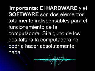 Importante:Importante: ElEl HARDWAREHARDWARE y ely el
SOFTWARESOFTWARE son dos elementosson dos elementos
totalmente indispensables para eltotalmente indispensables para el
funcionamiento de lafuncionamiento de la
computadora. Si alguno de loscomputadora. Si alguno de los
dos faltara la computadora nodos faltara la computadora no
podría hacer absolutamentepodría hacer absolutamente
nada.nada.
 