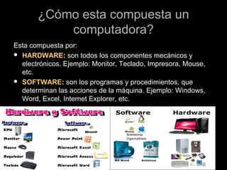 ¿Cómo esta compuesta un¿Cómo esta compuesta un
computadora?computadora?
Esta compuesta por:Esta compuesta por:
 HARDWAREHARDWARE:: son todos los componentes mecánicos yson todos los componentes mecánicos y
electrónicos. Ejemplo: Monitor, Teclado, Impresora, Mouse,electrónicos. Ejemplo: Monitor, Teclado, Impresora, Mouse,
etc.etc.
 SOFTWARESOFTWARE:: son los programas y procedimientos, queson los programas y procedimientos, que
determinan las acciones de la máquina. Ejemplo: Windows,determinan las acciones de la máquina. Ejemplo: Windows,
Word, Excel, Internet Explorer, etc.Word, Excel, Internet Explorer, etc.
 