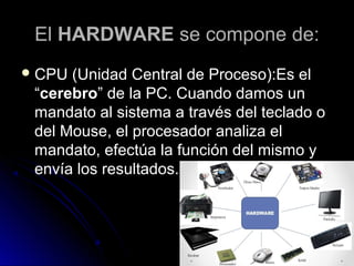 ElEl HARDWAREHARDWARE se compone de:se compone de:
 CPU (Unidad Central de Proceso):Es elCPU (Unidad Central de Proceso):Es el
““cerebrocerebro” de la PC. Cuando damos un” de la PC. Cuando damos un
mandato al sistema a través del teclado omandato al sistema a través del teclado o
del Mouse, el procesador analiza eldel Mouse, el procesador analiza el
mandato, efectúa la función del mismo ymandato, efectúa la función del mismo y
envía los resultados.envía los resultados.
 