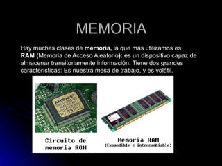 MEMORIAMEMORIA
Hay muchas clases deHay muchas clases de memoria,memoria, la que más utilizamos es:la que más utilizamos es:
RAM (RAM (Memoria de Acceso AleatorioMemoria de Acceso Aleatorio):): es un dispositivo capaz dees un dispositivo capaz de
almacenar transitoriamente información. Tiene dos grandesalmacenar transitoriamente información. Tiene dos grandes
características: Es nuestra mesa de trabajo, y es volátil.características: Es nuestra mesa de trabajo, y es volátil.
 