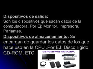 Dispositivos de salidaDispositivos de salida::
Son los dispositivos que sacan datos de laSon los dispositivos que sacan datos de la
computadora. Por Ej: Monitor, Impresora,computadora. Por Ej: Monitor, Impresora,
Parlantes.Parlantes.
Dispositivos de almacenamientoDispositivos de almacenamiento:: SeSe
encargan de guardar los datos de los queencargan de guardar los datos de los que
hace uso en la CPU .Por EJ: Disco rígido,hace uso en la CPU .Por EJ: Disco rígido,
CD-ROM, ETC.CD-ROM, ETC.
 