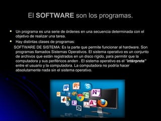 ElEl SOFTWARESOFTWARE son los programas.son los programas.
 Un programa es una serie de órdenes en una secuencia determinada con elUn programa es una serie de órdenes en una secuencia determinada con el
objetivo de realizar una tarea.objetivo de realizar una tarea.
 Hay distintas clases de programas:Hay distintas clases de programas:
SOFTWARE DE SISTEMA:SOFTWARE DE SISTEMA: Es la parte que permite funcionar al hardware. SonEs la parte que permite funcionar al hardware. Son
programas llamados Sistemas Operativos. El sistema operativo es un conjuntoprogramas llamados Sistemas Operativos. El sistema operativo es un conjunto
de archivos que están registrados en un disco rígido, para permitir que lade archivos que están registrados en un disco rígido, para permitir que la
computadora y sus periféricos anden . El sistema operativo es el “computadora y sus periféricos anden . El sistema operativo es el “intérprete”intérprete”
entre el usuario y la computadora. La computadora no podría hacerentre el usuario y la computadora. La computadora no podría hacer
absolutamente nada sin el sistema operativo.absolutamente nada sin el sistema operativo.
 
