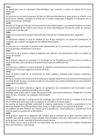 1964
La Serenísima crea el Laboratorio Microbiológico, que controla y verifica la calidad de la leche
producida.
1967
Se convierte en la primera empresa del país en informar diariamente el tenor graso de la leche a sus
productores. Además, reemplaza la botella por el sachet, asegurando la llegada al consumidor de un
producto en envase inviolable.
1978
Impulsa el “Programa Privado de Promoción de la Actividad Lechera”, que permitió triplicar en 8 años
la productividad de los tambos para contar con leche especialmente durante los meses de invierno,
cuando baja la producción.
1981
Impulsa la creación de la categoría de Leche Seleccionada en el Código Alimentario Argentino.
1982
La Serenísima impone el sello de calidad LS, con el que distingue a un grupo de productores de
avanzada, que cumplen con exigencias de calidad internacional.
1984
Se presenta en el mercado la primera leche deslactosada de La Serenísima, pensada especialmente
para las personas intolerantes a la lactosa.
1987
Se convierte en la primera empresa Argentina que informa a los productores sobre los sólidos no
grasos de la leche.
1988
Es la primera empresa en introducir la tecnología de los Probióticos en forma masiva, creando la
Leche Cultivada y otros productos de gran beneficio para la calidad de vida.
1991
La Serenísima establece un nuevo estándar de calidad al transformarse en la primera empresa láctea
del país que comienza a pagar por proteína de leche.
1994
Inicia el primer proyecto de producción de leche orgánica, obtenida bajo estrictas condiciones
ecológicas.
Mediante un desarrollo exclusivo de la empresa, se agrega sulfato ferroso en forma microencapsulada
a la leche fluida, al yogur, a la leche en polvo y a los postres para paliar la deficiencia de este elemento
existente en la población.
1995
Introduce en la leche cultivada y yogures el Lactobacilus GG, el probiótico más reconocido a nivel
mundial por sus propiedades benéficas para la salud.
También lanza al mercado la Leche Ultrapasteurizada, que puede mantenerse refrigerada y cerrada
hasta 25 días, sin perder sus cualidades nutricionales.
1996
La Serenísima impulsa la incorporación de tecnología para enfriar la leche en el tambo. A fin de ese
año el 100% de la leche que recibe la empresa es enfriada en el mismo tambo.
En materia de responsabilidad ambiental, la empresa implementa el control y seguimiento de los
efluentes líquidos de la Plantas Industriales, desde su origen hasta su incorporación al medio.
Se establece un Joint Venture con Danone para la producción, comercialización y distribución de la
línea de yogures y postres de La Serenísima.
1999
Es la primera marca de la Argentina que certifica que la totalidad de la leche contiene menos de
100.000 bact./mil de manera ininterrumpida. Este parámetro sirve para determinar la calidad de la
leche, porque a menor cantidad de bacterias, mayor pureza.
Es la única marca cuyos productos son elaborados con leche proveniente de tambos oficialmente
libres de brucelosis y tuberculosis.
 
