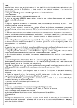 2000
Implementa la norma ISO 14000, que garantiza que la empresa controla el impacto ambiental de sus
operaciones, cumple la legislación, y tiene objetivos de mejoras acordes a los parámetros
internacionales.
Se inaugura la Planta quesera de San Luis y la Planta de Pre-Recibo en Las
Varillas, Córdoba.
Comienza sus actividades Logística La Serenísima S.A.
Se lanza al mercado SERECOL Leche, primer producto que contiene fitoesteroles, que ayudan a
reducir el nivel de colesterol.
2001
Se organiza el primer “Mundialito La Serenísima”, un Mundial de Fútbol para chicos de hasta 11 años,
patrocinado a nivel mundial por Danone.
Se lanzó Actimel, un nuevo producto que ayuda a reforzar las defensas naturales del cuerpo para
protegerlo de agresiones externas como el frío, los cambios de temperatura, la contaminación y el
stress.
En Octubre se lanzó Danonino, el primer alimento lácteo concentrado con pulpa de frutas que ayuda a
sostener el crecimiento durante los primeros años de vida. Este producto es elaborado con un proceso
exclusivo de La Serenísima que concentra y preserva lo mejor de la leche y las frutas.
2002
Se crea el Departamento de Ambiente, responsable de velar para que la actividad productiva de todos
los Establecimientos de Mastellone Hnos. se desarrolle generando el menor impacto posible en el
medio ambiente y su comunidad.
2003
Se organiza la primera edición de la campaña social Solidarísimos, mediante la donación de más de un
millón de pesos para operar Cardiopatías Congénitas en la Fundación Favaloro.
La compañía presenta al mercado ACTIVE, leche con CLA (ácido linoleico conjugado), fortaleciendo la
categoría de Productos Funcionales (leche con hierro, leche con fibra, Serecol).
La Serenísima implementó una gestión Eco-eficiente para los desechos. Se clasifican “in-situ” todos los
residuos.
2004
La Serenísima presenta al mercado el Dulce de Leche Ser (Light) y el queso fundido Finlandia.
Mastellone Hnos. recibió el reconocimiento de The Global Marketing Research por haber sido durante
la última década una de las Empresas más prestigiosas.
Tanto La Serenísima como sus tambos remitentes logran cumplir con importantes requisitos de
calidad, trazabilidad y sanidad. Comienzan las exportaciones de manteca a la Unión
Europea.
Mastellone Hnos. certifica como Empresa Libre de Humo de Tabaco ante el Ministerio de Salud y
Ambiente.
La Empresa ocupa el Primer Puesto entre las 200 Marcas más elegidas por los consumidores
argentinos, en el mercado del Queso, según el Ranking de Imagen.
Se adhiere al Pacto Global, una responsabilidad formalmente asumida hacia el medio ambiente, los
derechos laborales y los derechos humanos.
La empresa cumple 75 años de trayectoria en el país.
Se lanza el postre Danette.
2005
La empresa ocupa el Primer Puesto en el ranking de las “Empresas más
Admiradas por los Argentinos”, elaborado por el Centro de Estudios de Opinión
Pública (CEOP), y publicado en el diario Clarín.
Se distingue a Pascual Mastellone como el “Mejor Empresario Lácteo 2004”.
Se lanza Activia.
2006
Por segundo año consecutivo, la empresa ocupa el Primer Puesto en el ranking de las “Empresas más
Admiradas por los Argentinos”, elaborado por el Centro de Estudios de Opinión Pública (CEOP), y
publicado en el diario Clarín.
 