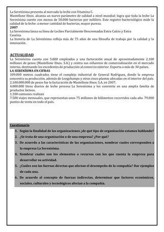 La Serenísima presenta al mercado la leche con Vitamina C.
Mastellone Hnos. alcanza un nuevo parámetro de calidad a nivel mundial: logra que toda la leche La
Serenísima cuente con menos de 50.000 bacterias por mililitro. Este registro bacteriológico mide la
calidad de la leche: a menor cantidad de bacterias, mayor pureza.
2007
La Serenísima lanza su línea de Leches Parcialmente Descremadas Extra Calcio y Extra
Caseína.
La historia de La Serenísima refleja más de 75 años de una filosofía de trabajo por la calidad y la
innovación.


ACTUALIDAD
La Serenísima cuenta con 5.000 empleados y una facturación anual de aproximadamente 2.100
millones de pesos (Mastellone Hnos. S.A.) y centra sus esfuerzos de comercialización en el mercado
interno, destinando los excedentes de producción al comercio exterior. Exporta a más de 30 países.
LA SERENÍSIMA EN CIFRAS
109.000 metros cuadrados tiene el complejo industrial de General Rodríguez, donde la empresa
concentra su producción, además de Longchamps y otras cinco plantas ubicadas en el interior del país.
2.100.000.000 de pesos fue la facturación de Mastellone Hnos. S.A. en 2007.
4.800.000 litros diarios de leche procesa La Serenísima y los convierte en una amplia familia de
productos lácteos.
1.100 camiones realizan
7.500 viajes mensuales, que representan unos 75 millones de kilómetros recorridos cada año. 79.000
puntos de venta en todo el país.




Cuestionario
   1. Según la finalidad de las organizaciones ¿de qué tipo de organización estamos hablando?
   2. ¿Se trata de una organización o de una empresa? ¿Por qué?
   3. De acuerdo a las características de las organizaciones, nombrar cuales corresponden a
      la empresa La Serenísima.
   4. Nombrar cuales son los elementos o recursos con los que cuenta la empresa para
      desarrollar su actividad.
   5. ¿Cuáles son las fuerzas directas que afectan el desempeño de la compañía? Dar ejemplos
      de cada una.
   6. De acuerdo al concepto de fuerzas indirectas, determinar que factores económicos,
      sociales, culturales y tecnológicos afectan a la compañía.
 