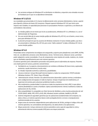10
 Las versiones antiguas de Windows NT se distribuían en diskettes y requerían unos elevados recursos
de hardware por lo que no se difundieron demasiado
Windows NT 3.5/3.51
Las novedades que presentaba el 3.5, fueron la diferenciación entre versiones Workstation y Server, soporte
para OpenGL y ficheros de hasta 255 caracteres. Después apareció Windows NT 3.51 que tenía como
mejoras más notables, la capacidad para funcionar en procesadores Pentium o superiores y una librería de
controladores más extensa.
 Su interfaz gráfica era la misma que la de sus predecesores, Windows NT 3.1 y Windows 3.1, con el
Administrador de Programas.
 Era una versión Beta de la nueva interfaz gráfica de Windows 95 y NT 4.0, con el botón y menú inicio,
pero para Windows NT 3.5x.
 Su función principal era que los usuarios de Windows evaluaran el nuevo interfaz gráfico, que iba a
ser presentado en Windows 95 y NT 4.0, pero como "daño colateral" le daba a Windows NT 3.5x la
nueva interfaz gráfica.
Windows NT 4.0
Presentaba varios componentes tecnológicos de vanguardia y soporte para plataformas como MIPS, ALPHA,
Intel, etc. Las diferentes versiones como Workstation, Server, Terminal server, Advancer server, permitían
poder adaptarlo a varias necesidades. El uso de componentes como tarjetas de sonido, modems, etc, tenían
que ser diseñados específicamente para este sistema operativo.
El sistema operativo para ordenadores personales más potente para la informática de empresa. Presenta
una amplia gama de nuevas y potentes características:
 Facilidad de uso: Su aspecto y funcionamiento son similares a Windows 95 (menú inicio, explorador,
asistentes, ayuda interactiva y mucho más).
 Su interfaz mejorada aumenta su eficiencia y posibilidades.
 Acceso a Internet: Incluye Microsoft Internet Explorer y todos los componentes TCP/IP estándar
(Windows Sockets, FTP, Telnet, Ping e IPConfig)
 Administración remota: Permite a los administraciones desarrollar y aplicar normas y estándares
para configuraciones de equipos en toda la empresa. Incluye el Supervisor de rendimiento y el
Supervisor de eventos para solucionar problemas locales y remotos.
 Alto rendimiento y productividad: Se ejecuta en todas las arquitecturas Intel y RISC, lo que ofrece
máxima flexibilidad en cuanto a hardware. Aplica automáticamente criterios multitarea a todas las
aplicaciones de 16 y 32 bits.
 Alta compatibilidad: Es compatible con Client Service for NetWare y otros muchos protocolos de red:
TCP/IP (DHCP, WINS, PPP, PPTP y SLIP), RAS, Windows Sockets estándar, NetBEUI y IPX-SPX
 Sistema integrado de seguridad: garantiza que las aplicaciones fundamentales de la empresa, los
datos críticos y el sistema operativo básico estén protegidos frente a errores o manipulaciones
malintencionadas de los usuarios.
 Asigna zonas de memorias independientes para aplicaciones de 16 bits, protege el código crítico del
sistema operativo, los controladores del dispositivo y los datos frente a las aplicaciones.
 Mayor protección: Incluye sistemas de reinicio automático como copia de seguridad en cinta y
alimentación eléctrica ininterrumpida (UPS) para una mayor protección.
 