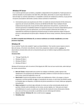 11
Windows NT Server
Es un sistema operativo para servidores, ampliable e independiente de la plataforma. Puede ejecutarse en
sistemas basados en procesadores Intel x86, RISC y DEC Alpha, ofreciendo al usuario mayor libertad a la
hora de elegir sus sistemas informáticos. Es ampliable a sistemas de multiproceso simétrico, lo que permite
incorporar procesadores adicionales cuando se desee aumentar el rendimiento.
 Internamente posee una arquitectura de 32 bits. Su modelo de memoria lineal de 32 bits elimina los
segmentos de memoria de 64 KB y la barrera de 640 KB de MS-DOS. Posee múltiples threads
(subprocesos) de ejecución, lo que permite utilizar aplicaciones más potentes. La protección de
memoria garantiza la estabilidad mediante la asignación de áreas de memoria independientes para el
sistema operativo y para las aplicaciones, con el fin de impedir la alteración de los datos. La
capacidad de multitarea de asignación prioritaria permite al sistema operativo asignar tiempo de
proceso a cada aplicación de forma eficaz. Windows NT Server incluye, asimismo, diversas funciones
de red.
En 1995 la compañía lanzó Windows 95, un entorno multitarea con interfaz simplificada y con otras
funciones mejoradas.
Windows 95
Fue un sistema "mucho más completo" según sus desarrolladores. Trae muchas nuevas mejoras como la
Barra de tareas, el Escritorio más eficiente, menú inicio, programas, mejores iconitos, etcétera. Se
desarrollaron versiones beta antes de su lanzamiento para que no hubiera ningún problema y fuese bien
testereado.
Versiones Beta
 "Chicago" Build 58 y 73
 Windows 95 Beta 1
 Windows 95 Beta 2
 Windows 95 Beta 3
Windows 95 terminó por salir a la venta el 24 de Agosto de 1995. Aun así tuvo mucho éxito, sobre todo por
las nuevas características:
 Barra de Tareas: indispensable para acelerar los trabajos en Windows, podías regresar más
rápidamente a los programas que Windows ejecutaba, también en la barra de tareas se incluye al
menú Inicio, iconos de notificación, hora, etc.
 Menú Inicio A través de ella podemos acceder más rápidamente a Paint, a los juegos o a buscar
programas o archivos perdidos de algo o al reproductor de música, el cual el que trae Win95 cuando
se instalaba algo con disquetes, no aparecían de forma automática en el menú, había que agregarlos
manualmente.
 Mejor escritorio Un escritorio algo ordenado, los iconos ya no iban amontonados donde sea (si
querías), el fondo verde combinaba con los iconos, accesos rápidos, etc. Todo para una mayor
comodidad para el usuario; se podía usar una foto de alta resolución (como ahora) para el fondo,
pero solo una hora que provocaba un pantallazo azul por sobrecarga del sistema.
 Acceso a internet Windows 95, tiene un fácil acceso a internet.
 Pantallazo Azul
 