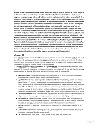 12
A finales de 1997 el Departamento de Justicia acusó a Microsoft de violar el acuerdo de 1994 al obligar a
los fabricantes de computadoras que instalaban Windows 95 a la inclusión de Internet Explorer, un
programa para navegar por Internet. El gobierno sostuvo que la compañía se estaba aprovechando de su
posición en el mercado de los sistemas operativos para obtener el control de los exploradores de Internet.
Microsoft afirmó que debía disponer del derecho de mejorar la funcionalidad de Windows integrando en
el sistema operativo funciones relacionadas con Internet. Por otra parte, a finales de 1997, la compañía
Sun Microsystems demandó a Microsoft, alegando que había incumplido el contrato por el que se le
permitía utilizar el lenguaje de programación universal JAVA, de Sun, al introducir mejoras sólo para
Windows. En noviembre de 1998 un tribunal dictó sentencia en contra de Microsoft por un mandamiento
presentado por Sun ese mismo año. Dicho mandamiento obligaba a Microsoft a revisar su software para
cumplir los estándares de compatibilidad con JAVA. Microsoft apeló la sentencia. A principios de 1998
Microsoft llegó a un acuerdo temporal con el Departamento de Justicia que permitía a los fabricantes de
PC ofrecer una versión de Windows 95 sin acceso a Internet Explorer. No obstante, en mayo de1998 el
Departamento de Justicia y veinte estados de Estados Unidos presentaron demandas contra Microsoft por
supuestas prácticas monopolísticas y por abusar de posición dominante en el mercado para hundir a la
competencia. Estas demandas obligaron a Microsoft a vender Windows sin Internet Explorer o a incluir
Navigator, el explorador de Web de Netscape Communications Corporation, la competencia. Las
demandas también obligaron a modificar algunos contratos y la política de precios.
Windows 98
Es un sistema operativo, su principal diferencia con los primeros es que usa el sistema de archivos FAT 32, lo
que lo hace más rápido ya que almacena los datos más eficazmente, lo que crea varios cientos de MB de
espacio en disco adicional en la unidad. Además, los programas se ejecutan más rápidamente y el equipo
utiliza menos recursos de sistema. Salió el 25 de Junio de 1998.
En 1999 Microsoft sacó al mercado Windows 98 Segunda edición, cuya característica más notable era la
capacidad de compartir entre varios equipos una conexión a Internet a través de una sola línea telefónica y
algunas mejoras al Windows 98 original. Características principales de Windows 98:
 Desfragmentador: Funciona creando un fichero, facilitando así su carga y ejecución más rápidas,
guardando los clusters en el disco duro de una forma contigua.
 Ayuda en línea: ayuda a resolver posibles problemas de forma transparente y guiada, que incluye:
Ayuda Online (PC), Internet con Acceso a la base de datos de Consultas de Microsoft (Knowledge
Base), Actualización de componentes de win98 y drivers de forma que estando conectados a Internet .
 Seguridad de Ficheros: Muchas veces instalamos aplicaciones que sin saberlo nosotros cargan
versiones antiguas de librerías, drivers produciendo fallos en nuestra PC, pues bien Windows 98 lleva
una nueva utilidad llamada "System File CheckerUtility" que se encarga de revisar que eso no ocurra.
 Tareas Programables: Con Tune-UP Wizard, se puede crear de tareas relativas al mantenimiento del
PC para que se ejecuten de forma programada por nosotros (scandisk, defrag, etc.)
 Localización de errores: Una nueva utilidad "Tshoot.exe", automatiza los pasos para diagnosticar
correctamente la configuración de Windows98. Y dispone además del "MSInfo" donde se obtendrán
los datos de la configuración del sistema para facilitar información al personal técnico.
 Backup: mejorado en seguridad y rapidez, soporta dispositivos de cinta SCSI para respaldo de las
copias.
 AutoScandisk: De la misma manera que en OSR2, cuando cerramos inoportunamente Windows, al
reiniciar se ejecutará el Scandisk para repararlo.
 TV: Preparado para poder ver la TV desde el PC e incluso desde una página HTML.
 