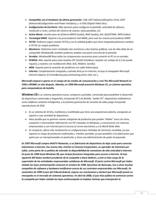 13
 Compatible con el hardware de última generación: USB, AGP (AdvancedGraphics Port), ACPI
(AdvancedConfiguration and Power Interface), y el DVD (Digital Video Disc).
 Configuración de Escritorio: Más opciones para configurar la pantalla, velocidad de refresco,
resolución si reset, cambio del número de colores, salva pantallas, etc.
 Active Movie: versión para ver ficheros MPEG (audio), WAV (audio), AVI, QUICKTIME, MPG (video)
 Tecnología MMX: Soporte a los procesadores Intel MMX, para usar los nuevos procesadores MMX.
 FAT32: Podemos seguir usando FAT16 y con la utilidad gráfica que tiene integrada podremos cambiar
a FAT32 sin ningún problema.
 Monitores: Podremos tener instalados dos monitores y dos tarjetas gráficas, una de ellas debe de ser
compatible Windows98, también podemos ampliar una parte concreta de la pantalla.
 Servidor: Windows98 lleva todos los componentes necesarios para convertir la PC en un servidor.
 PCMCIA: Mas soporte para estas tarjetas (PC Card32 (Cardbus), tarjetas con voltaje de 3,3 (se puede
regular), y tarjetas con multifunción (Red, SCSI, Módem, Sonido).
 IRDA: Soporte para la conexión de periféricos sin cable (Infrarrojos).
 Internet: Completamente integrado y volcado diría yo en Internet, incluye el navegador Microsoft
Internet Explorer 4.0 (mail&news,pws,netmeeting,cómic chat, etc.).
Microsoft empezó a operar en el campo de los medios de comunicación y creó The Microsoft Network en
1995 y MSNBC un año después. Además, en 1996 Microsoft presentó Windows CE, un sistema operativo
para computadoras de bolsillo.
Windows CEEs un sistema operativo nuevo, compacto y portable, construido para posibilitar el desarrollo
de dispositivos comerciales y hogareños, incluyendo PC’s de Bolsillo, "wallet PC", dispositivos inalámbricos
como teléfonos celulares inteligentes, y la próxima generación de consolas de video juego incluyendo
reproductores de DVD.
 Es un sistema de 32 bits, multitarea y multihilado que tiene una arquitectura abierta, otorgando un
soporte a una variedad de dispositivos.
 Hace posible que se generen nuevas categorías de productos que pueden "hablar" unos con otros,
compartir e intercambiar información con PC’s basados en Windows, y comunicarse con sistemas
empresariales o con Internet para el acceso al correo electrónico y a la World Wide Web.
 Es compacto, ofrece alto rendimiento en configuraciones limitadas de memoria; escalable, ya que
soporta un rango de productos multimedia y móviles; portable, ya que posibilita a los fabricantes que
opten por un microprocesador en particular; y tiene una administración de poder incorporado.
En 1997 Microsoft compro WebTV Networks, a un fabricante de dispositivos de bajo costo para conectar
televisiones a Internet. Ese mismo año, invirtió en Comcast Corporation, un operador de televisión por
cable, como parte de su política de extender la disponibilidad de conexiones de alta velocidad a Internet.
En junio de 1998 lanzó Windows 98, que incluye funciones integradas para acceso a Internet. Al mes
siguiente Bill Gates nombró presidente de la compañía a Steve Ballmer, y éste se hizo cargo de la
supervisión de las actividades empresariales cotidianas de Microsoft. El juicio contra Microsoft por haber
violado las leyes antimonopolio comenzó en octubre de 1998. Ejecutivos de Netscape, Sun y otras muchas
compañías de software y hardware testificaron acerca de sus contratos empresariales con Microsoft. En
noviembre de 1999 el juez del tribunal federal, expuso sus conclusiones y declaró que Microsoft poseía un
monopolio en el mercado de sistemas operativos. En abril de 2000, el juez hizo pública la sentencia contra
la compañía por haber violado las leyes antimonopolio al emplear tácticas que entorpecían la
 