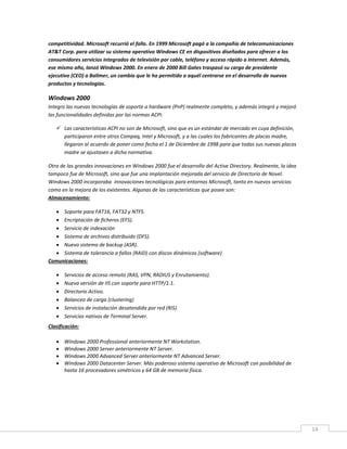 14
competitividad. Microsoft recurrió el fallo. En 1999 Microsoft pagó a la compañía de telecomunicaciones
AT&T Corp. para utilizar su sistema operativo Windows CE en dispositivos diseñados para ofrecer a los
consumidores servicios integrados de televisión por cable, teléfono y acceso rápido a Internet. Además,
ese mismo año, lanzó Windows 2000. En enero de 2000 Bill Gates traspasó su cargo de presidente
ejecutivo (CEO) a Ballmer, un cambio que le ha permitido a aquél centrarse en el desarrollo de nuevos
productos y tecnologías.
Windows 2000
Integro las nuevas tecnologías de soporte a hardware (PnP) realmente completo, y además integró y mejoró
las funcionalidades definidas por las normas ACPI.
 Las características ACPI no son de Microsoft, sino que es un estándar de mercado en cuya definición,
participaron entre otros Compaq, Intel y Microsoft, y a las cuales los fabricantes de placas madre,
llegaron al acuerdo de poner como fecha el 1 de Diciembre de 1998 para que todas sus nuevas placas
madre se ajustasen a dicha normativa.
Otra de las grandes innovaciones en Windows 2000 fue el desarrollo del Active Directory. Realmente, la idea
tampoco fue de Microsoft, sino que fue una implantación mejorada del servicio de Directorio de Novel.
Windows 2000 incorporaba innovaciones tecnológicas para entornos Microsoft, tanto en nuevos servicios
como en la mejora de los existentes. Algunas de las características que posee son:
Almacenamiento:
 Soporte para FAT16, FAT32 y NTFS.
 Encriptación de ficheros (EFS).
 Servicio de indexación
 Sistema de archivos distribuido (DFS).
 Nuevo sistema de backup (ASR).
 Sistema de tolerancia a fallos (RAID) con discos dinámicos (software)
Comunicaciones:
 Servicios de acceso remoto (RAS, VPN, RADIUS y Enrutamiento).
 Nueva versión de IIS con soporte para HTTP/1.1.
 Directorio Activo.
 Balanceo de carga (clustering)
 Servicios de instalación desatendida por red (RIS).
 Servicios nativos de Terminal Server.
Clasificación:
 Windows 2000 Professional anteriormente NT Workstation.
 Windows 2000 Server anteriormente NT Server.
 Windows 2000 Advanced Server anteriormente NT Advanced Server.
 Windows 2000 Datacenter Server. Más poderoso sistema operativo de Microsoft con posibilidad de
hasta 16 procesadores simétricos y 64 GB de memoria física.
 