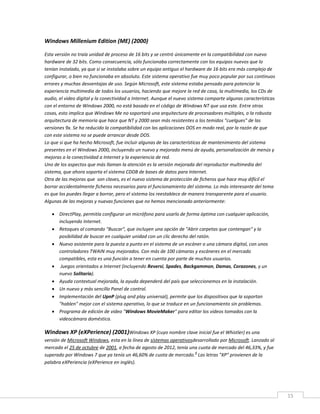 15
Windows Millenium Edition (ME) (2000)
Esta versión no traía unidad de proceso de 16 bits y se centró únicamente en la compatibilidad con nuevo
hardware de 32 bits. Como consecuencia, sólo funcionaba correctamente con los equipos nuevos que lo
tenían instalado, ya que si se instalaba sobre un equipo antiguo el hardware de 16 bits era más complejo de
configurar, o bien no funcionaba en absoluto. Este sistema operativo fue muy poco popular por sus continuos
errores y muchas desventajas de uso. Según Microsoft, este sistema estaba pensado para potenciar la
experiencia multimedia de todos los usuarios, haciendo que mejore la red de casa, la multimedia, los CDs de
audio, el video digital y la conectividad a Internet. Aunque el nuevo sistema comparte algunas características
con el entorno de Windows 2000, no está basado en el código de Windows NT que usa este. Entre otras
cosas, esto implica que Windows Me no soportará una arquitectura de procesadores múltiples, o la robusta
arquitectura de memoria que hace que NT y 2000 sean más resistentes a los temidos "cuelgues" de las
versiones 9x. Se ha reducido la compatibilidad con las aplicaciones DOS en modo real, por la razón de que
con este sistema no se puede arrancar desde DOS.
Lo que si que ha hecho Microsoft, fue incluir algunas de las características de mantenimiento del sistema
presentes en el Windows 2000, incluyendo un nuevo y mejorado menú de ayuda, personalización de menús y
mejoras a la conectividad a Internet y la experiencia de red.
Uno de los aspectos que más llaman la atención es la versión mejorada del reproductor multimedia del
sistema, que ahora soporta el sistema CDDB de bases de datos para Internet.
Otra de las mejoras que son claves, es el nuevo sistema de protección de ficheros que hace muy difícil el
borrar accidentalmente ficheros necesarios para el funcionamiento del sistema. Lo más interesante del tema
es que los puedes llegar a borrar, pero el sistema los reestablece de manera transparente para el usuario.
Algunas de las mejoras y nuevas funciones que no hemos mencionado anteriormente:
 DirectPlay, permitía configurar un micrófono para usarlo de forma óptima con cualquier aplicación,
incluyendo Internet.
 Retoques al comando "Buscar", que incluyen una opción de "Abrir carpetas que contengan" y la
posibilidad de buscar en cualquier unidad con un clic derecho del ratón.
 Nuevo asistente para la puesta a punto en el sistema de un escáner o una cámara digital, con unos
controladores TWAIN muy mejorados. Con más de 100 cámaras y escáneres en el mercado
compatibles, esta es una función a tener en cuenta por parte de muchos usuarios.
 Juegos orientados a Internet (incluyendo Reversi, Spades, Backgammon, Damas, Corazones, y un
nuevo Solitario).
 Ayuda contextual mejorada, la ayuda dependerá del país que seleccionemos en la instalación.
 Un nuevo y más sencillo Panel de control.
 Implementación del UpnP (plug and play universal), permite que los dispositivos que la soportan
"hablen" mejor con el sistema operativo, lo que se traduce en un funcionamiento sin problemas.
 Programa de edición de video "Windows MovieMaker" para editar los videos tomados con la
videocámara doméstica.
Windows XP (eXPerience) (2001)Windows XP (cuyo nombre clave inicial fue el Whistler) es una
versión de Microsoft Windows, esta en la línea de sistemas operativosdesarrollado por Microsoft. Lanzado al
mercado el 25 de octubre de 2001, a fecha de agosto de 2012, tenía una cuota de mercado del 46,33%, y fue
superado por Windows 7 que ya tenía un 46,60% de cuota de mercado.
4
Las letras "XP" provienen de la
palabra eXPeriencia (eXPerience en inglés).
 