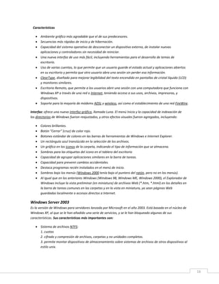 16
Características
 Ambiente gráfico más agradable que el de sus predecesores.
 Secuencias más rápidas de inicio y de hibernación.
 Capacidad del sistema operativo de desconectar un dispositivo externo, de instalar nuevas
aplicaciones y controladores sin necesidad de reiniciar.
 Una nueva interfaz de uso más fácil, incluyendo herramientas para el desarrollo de temas de
escritorio.
 Uso de varias cuentas, lo que permite que un usuario guarde el estado actual y aplicaciones abiertos
en su escritorio y permita que otro usuario abra una sesión sin perder esa información.
 ClearType, diseñado para mejorar legibilidad del texto encendido en pantallas de cristal líquido (LCD)
y monitores similares.
 Escritorio Remoto, que permite a los usuarios abrir una sesión con una computadora que funciona con
Windows XP a través de una red o Internet, teniendo acceso a sus usos, archivos, impresoras, y
dispositivos.
 Soporte para la mayoría de módems ADSL y wireless, así como el establecimiento de una red FireWire.
Interfaz: ofrece una nueva interfaz gráfica, llamada Luna. El menú Inicio y la capacidad de indexación de
los directorios de Windows fueron reajustados, y otros efectos visuales fueron agregados, incluyendo:
 Colores brillantes.
 Botón "Cerrar" (cruz) de color rojo.
 Botones estándar de colores en las barras de herramientas de Windows e Internet Explorer.
 Un rectángulo azul translúcido en la selección de los archivos.
 Un gráfico en los iconos de la carpeta, indicando el tipo de información que se almacena.
 Sombras para las etiquetas del icono en el tablero del escritorio
 Capacidad de agrupar aplicaciones similares en la barra de tareas.
 Capacidad para prevenir cambios accidentales.
 Destaca programas recién instalados en el menú de inicio.
 Sombras bajo los menús (Windows 2000 tenía bajo el puntero del ratón, pero no en los menús).
 Al igual que en los anteriores Windows (Windows 98, Windows ME, Windows 2000), el Explorador de
Windows incluye la vista preliminar (en miniatura) de archivos Web (*.htm, *.html) en los detalles en
la barra de tareas comunes en las carpetas y en la vista en miniatura, ya sean páginas Web
guardadas localmente o accesos directos a Internet.
Windows Server 2003
Es la versión de Windows para servidores lanzada por Microsoft en el año 2003. Está basada en el núcleo de
Windows XP, al que se le han añadido una serie de servicios, y se le han bloqueado algunas de sus
características. Sus características más importantes son:
 Sistema de archivos NTFS:
1. cuotas
2. cifrado y compresión de archivos, carpetas y no unidades completas.
3. permite montar dispositivos de almacenamiento sobre sistemas de archivos de otros dispositivos al
estilo unix.
 