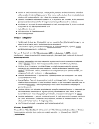 17
 Gestión de almacenamiento, backups... incluye gestión jerárquica del almacenamiento, consiste en
utilizar un algoritmo de caché para pasar los datos menos usados de discos duros a medios ópticos o
similares más lentos, y volverlos a leer a disco duro cuando se necesitan.
 Windows Driver Model: Implementación básica de los dispositivos más utilizados, de esa manera los
fabricantes de dispositivos sólo han de programar ciertas especificaciones de su hardware.
 ActiveDirectory Directorio de organización basado en LDAP, permite gestionar de forma centralizada
la seguridad de una red corporativa a nivel local.
 Autentificación Kerberos5
 DNS con registro de IP's dinámicamente
 Políticas de seguridad
Windows Vista (2006)
 También cabe destacar que Windows Vista trae una nueva interfaz gráfica llamada Aero, que es una
evolución de la interfaz gráfica denominada Luna de Windows XP.
 Esta versión se enfoca para ser utilizada en equipos de escritorio en hogares y oficinas, equipos
portátiles, tabletas y equipos media center.
El proceso de desarrollo terminó el 8 de noviembre de 2006 y el 30 de enero de 2007 fue lanzado
mundialmente y fue puesto a disposición para ser comprado y descargado desde el sitio web de Microsoft.
Nuevas características:
 Windows Media Center: aplicación que permite la grabación y visualización de música, imágenes,
vídeos y televisión grabada. Viene incorporado en las versiones Home Premium y Ultimate.
 Windows Aero: Es una nueva interfaz gráfica que permite la transparencia en las ventanas.
Incluye «Flip 3D», una mini-aplicación que permite cambiar de ventana con presionar la tecla
Windows y el tabulador. Además, permite tener una vista preliminar de las ventanas abiertas, con
solo pasar el ratón sobre los botones en la barra de tareas.
 Windows AnytimeUpgrade: Es una aplicación, consiste en realizar una actualización a una edición
superior de Windows Vista.
 Internet Explorer 7: permite la navegación a través de pestañas y el botón «Pestañas rápidas», que
muestran vistas en miniatura en todas las páginas abiertas. Incluye mejoras en la seguridad como las
advertencias antiphishing y el modo protegido que evita que los sitios web ejecuten código sin
permiso del usuario.
 Windows Sidebar: Esta aplicación permite ejecutar pequeños programas (gadgets) en el escritorio, sin
necesidad de abrir ventanas físicas. Algunos ejecutan funciones básicas, como la hora, el clima o
buscar información. Vista incluye gadgets preinstalados, pero es posible descargarlos de Internet.
 Windows Media Player 11: permite cambiar de formatos de copia, sin recurrir al comando «Opciones»
del «menú Herramientas». La biblioteca musical permite el sistema de metadatos. Como un extra,
ahora puede manejar archivos de imágenes y videos.
 WinFX: Una API orientada a reemplazar la API actual llamada Win32.
Windows Server (2008)
Windows Server 2003 se basaba en la última version del SO doméstica publicada. Éste se basa en Windows
Vista en cuanto a su interfaz Aero, mucho más amigable y sencilla, y en Windows Server 2003 SP2.
Características:
 