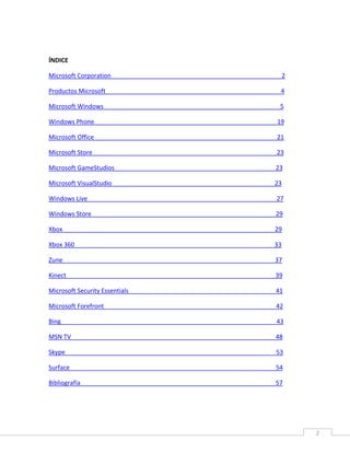 2
ÍNDICE
Microsoft Corporation 2
Productos Microsoft 4
Microsoft Windows 5
Windows Phone 19
Microsoft Office 21
Microsoft Store 23
Microsoft GameStudios 23
Microsoft VisualStudio 23
Windows Live 27
Windows Store 29
Xbox 29
Xbox 360 33
Zune 37
Kinect 39
Microsoft Security Essentials 41
Microsoft Forefront 42
Bing 43
MSN TV 48
Skype 53
Surface 54
Bibliografía 57
 