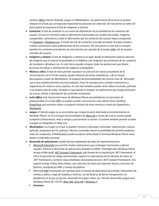 21
cámara, Office (menos Outlook), juegos y el Marketplace. Las aplicaciones de terceros se pueden
integrar en el hub que corresponda mejorando las funciones de cada hub. De esta forma un editor de
fotos podría incorporarse al hub de Imágenes y Cámara.
 Contactos: El hub de contactos es un centro de información de la actividad de los contactos del
usuario. En este se centraliza toda la información relacionada con cambios de estado, imágenes
compartidas, comentarios y toda la información que los contactos del usuario hayan compartido
en Facebook y Windows Live. A través del hub de contactos se puede actualizar el propio estado y
realizar comentarios sobre publicaciones de los contactos. Por otra parte en este hub se incluyen
también los contactos procedentes de otras fuentes por ejemplo de la tarjeta SIM o de las propias
entradas del usuario.
 Imágenes y cámara: El hub de imágenes y cámara es el lugar donde se almacenan toda la colección
de imágenes que el usuario ha guardado en el teléfono y las imágenes que provienen de los contactos
de Facebook y Windows Live. En este hub se pueden integrar todas las aplicaciones que tienen
funciones de edición y distribución de imágenes y fotografías.
 Música y vídeo: El hub de estos permite reproducir la colección de música procedente de la
sincronización con el PC del usuario, puede realizarse de forma inalámbrica, o de la música
descargada a través de Marketplace. Se integran las funcionalidades del servicio Zune de Microsoft
por lo que también permite escuchar podcasts, listas de reproducción o realizar comentarios y
sugerencias de música a otros usuarios. En este hub también pueden verse vídeos musicales, películas
o los propios clips de vídeo. También es aquí donde se integran las aplicaciones que tengan funciones
de acceso, edición o distribución de contenido multimedia.
 Suite Office: Este hub permite hacer de Windows Phone una plataforma con funciones de
productividad. En el Hub Office se puede acceder a los servicios como Word, Excel, OneNote,
PowerPoint que permiten editar y compartir archivos de estos servicios a través de SkypeDrive y
Sharepoint.
 Juegos: El hub de Juegos es un ecosistema que integra la parte destinada al entretenimiento en
Windows Phone. En él se incluyen funcionalidades de Xbox Live a través del cual el usuario puede
compartir achievements, retar a amigos y personalizar su avatar. El sistema también permite acceder
a juegos no integrados en Xbox Live.
 Marketplace: es el lugar en el que se pueden comprar y descargar contenidos (aplicaciones, música,
películas, programas de TV, podcast). Muchos contenidos tienen la posibilidad de permitir probarlos
antes de comprarlos. A Marketplace puede accederse tanto desde el terminal Windows Phone como
desde el ordenador personal.
 Desarrollo de aplicaciones: puede hacerse empleando dos tipos de implementaciones:
 Microsoft Silverlight que permite realizar aplicaciones que contengan transiciones y efectos
visuales. Permite el desarrollo de aplicaciones basadas en XAML. Silverlight para Windows Phone
incluye el Microsoft .NET Compact Framework, que hereda de la arquitectura .NET Framework, el
CLR y la ejecución de código administrado, soporta un subconjunto de las librerías de clases de
.NET Framework y contiene clases diseñadas exclusivamente para .NET Compact Framework. Este
soporte incluye el Base Class Library, una colección de clases que soportan lectura y escritura de
ficheros, manipulación XML y manejo de gráficos.
 Microsoft XNA Framework: por ejemplo para el manejo de dispositivos de entrada, tratamiento de
sonidos y vídeos, carga de modelos y texturas, uso de ficheros de forma transparente a la
plataforma en la que se ejecute, desarrollo de juegos online, etc. Permite desarrollar juegos para
Windows Phone OS 7.0 CTP, Xbox 360, Zune HD y Windows 7.
 Versiones
 
