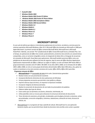 22
 PocketPC 2002
 Windows Mobile 2003
 Windows Mobile 2003 Pocket PC Edition
 Windows Mobile 2003 Pocket PC Phone Edition
 Windows Mobile 2003 Smartphone Edition
 Windows Mobile 2003 Second Edition
 Windows Mobile 5.0
 Windows Mobile 6
 Windows Mobile 6.1
 Windows Phone 6.5
 Windows Phone 7
 Windows Phone 8
MICROSOFT OFFICE
Es una suite de oficina que abarca e interrelaciona aplicaciones de escritorio, servidores y servicios para los
sistemas operativos Microsoft Windows y Mac OS X. Microsoft Office fue lanzado por Microsoft en 1989 para
Apple Macintosh. La primera versión de Office contenía Microsoft Word, Microsoft Excel y Microsoft
PowerPoint. Además, una versión "Pro" (profesional) de Office incluía Microsoft Access y Schedule Plus. Con
el tiempo, las aplicaciones de Office han crecido sustancialmente y de forma más estrecha con características
compartidas, como un corrector ortográfico común, la integración de datos OLE y el lenguaje de secuencias
de comandos de Microsoft, Visual Basic para aplicaciones. Microsoft también posiciona Office como una
plataforma de desarrollo para software de línea de negocios, bajo la marca de Office Business Applications
(aplicaciones empresariales de Office u OBA por sus siglas en inglés). La suite usó desde 1997 hasta 2003 un
grupo de formatos conocido como 97-2003 o 98-2004. En los años 2007 y 2008, con la introducción de Office
2007 y Office 2008, se creó un nuevo grupo de formatos denominados Office Open XML (docx, xlsx, pptx), los
cuales se mantienen en las más recientes versiones de la suite, Office 2010 y Office 2011 para Mac.
Programas comunes de Office
 Microsoft Word es el procesador de texto de la suite. Características generales:
 Realizar textos con una presentación excelente.
 Incorporar fácilmente elementos de otras aplicaciones de Windows
 Incluye programas accesorios que permiten crear gráficos y dibujos.
 Imprimir diversos tipos de letras, sin importar la impresora instalada.
 Incorporar imágenes de diversos formatos.
 Realizar la conversión de documentos de casi todos los procesadores de palabras.
 Elaborar tablas tipo hoja de cálculo.
 Crear estilos que son formatos con fuente, alineación, interlineado, etc.
 Utiliza plantillas como un recurso para almacenar la estructura de formato de documento.
 Tiene: formato de caracteres y de párrafo, encabezados y pie de página, formato a columnas, cartas
personalizadas, corrección ortográfica, sinónimos, tabulaciones, alineación de texto, técnicas de
edición, etc.
 Microsoft Excel es un programa de hoja o planilla de cálculo. Microsoft Excel es una aplicación
bastante amplia, que nos permitirá hacer desde las funciones más sencillas como sumar o guardar
 