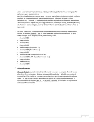 23
datos, hasta hacer complejas funciones, gráficos, estadísticas, podremos incluso hacer pequeñas
aplicaciones para la vida cotidiana.
Excel permite a los usuarios elaborar tablas y formatos que incluyan cálculos matemáticos mediante
fórmulas; las cuales pueden usar “operadores matemáticos” como son: + (suma), - (resta), *
(multiplicación), / (división) y ^ (exponenciación); además de poder utilizar elementos denominados
“funciones” (especie de fórmulas, pre-configuradas) como por ejemplo: Suma(),Promedio(),BuscarV(),
etc. Así mismo Excel es útil para gestionar “Listas” o “Bases de Datos”; es decir ordenar y filtrar la
información.
 Microsoft PowerPoint: es un muy popular programa para desarrollar y desplegar presentaciones
visuales en entornos Windows y Mac. Es usado para crear diapositivas multimediales, es decir,
compuestas por texto, imágenes, sonido, animaciones y vídeos.
 PowerPoint 1.0
 PowerPoint 2.0
 PowerPoint 3.0
 PowerPoint 4.0
 PowerPoint 95: (PowerPoint 7.0)
 PowerPoint 97: (PowerPoint 8.0)
 PowerPoint 98
 PowerPoint 2000: (PowerPoint versión 9.0)
 PowerPoint 2002 (XP): (PowerPoint versión 10.0)
 PowerPoint 2003
 PowerPoint 2007
 PowerPoint 2010
 Outlook/Entourage
Microsoft Outlook es un administrador de información personal y un complejo cliente de correo
electrónico. El reemplazo para Windows Messaging, Microsoft Mail y Schedule+ comenzó en la
versión 97 de Office. Incluía un cliente de correo electrónico, un calendario, un administrador de
tareas y un directorio de contacto. Aunque históricamente ha estado disponible para Mac, el
equivalente más cercano para Mac OS X es Microsoft Entourage, el cual ofrece un conjunto más
reducido de funcionalidades.
 