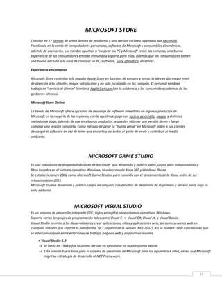 24
MICROSOFT STORE
Consiste en 27 tiendas de venta directa de productos y una versión en línea, operadas por Microsoft.
Focalizada en la venta de computadores personales, software de Microsoft y consumibles electrónicos,
además de accesorios. Las tiendas apuntan a "mejorar los PC y Microsoft retail, las compras, una buena
experiencia de los consumidores en todo el mundo y soporte para ellos, además que los consumidores tomen
una buena decisión a la hora de comprar un PC, software, Suite ofimática, etcétera".
Experiencia en Compras
Microsoft Store es similar a la popular Apple Store en los tipos de compra y venta. la idea es dar mayor nivel
de atención a los clientes, mayor satisfacción y no solo focalizado en las compras. El personal también
trabaja en "servicio al cliente" (similar a Apple Geniuses) en la asistencia a los consumidores además de las
gestiones técnicas.
Microsoft Store Online
La tienda de Microsoft ofrece opciones de descarga de software inmediato en algunos productos de
Microsoft en la mayoría de las regiones, con la opción de pago con tarjeta de crédito, paypal y distintos
métodos de pago, además de que en algunos productos se pueden obtener una versión demo y luego
comprar una versión completa. Como método de dejar tu "huella verde" en Microsoft piden a sus clientes
descargar el software en vez de tener que enviarlo y así evitar el gasto de envío y contribuir al medio
ambiente.
MICROSOFT GAME STUDIO
Es una subsidiaria de propiedad absoluta de Microsoft, que desarrolla y publica video juegos para computadoras y
Xbox basadas en el sistema operativo Windows, la videoconsola Xbox 360 y Windows Phone.
Se establecieron en 2002 como Microsoft Game Studios para coincidir con el lanzamiento de la Xbox, antes de ser
rebautizado en 2011.
Microsoft Studios desarrolla y publica juegos en conjunto con estudios de desarrollo de la primera y tercera parte bajo su
sello editorial.
MICROSOFT VISUAL STUDIO
Es un entorno de desarrollo integrado (IDE, siglas en inglés) para sistemas operativos Windows.
Soporta varios lenguajes de programación tales como Visual C++, Visual C#, Visual J#, y Visual Bassic.
Visual Studio permite a los desarrolladores crear aplicaciones, sitios y aplicaciones web, así como servicios web en
cualquier entorno que soporte la plataforma .NET (a partir de la versión .NET 2002). Así se pueden crear aplicaciones que
se intercomuniquen entre estaciones de trabajo, páginas web y dispositivos móviles.
 Visual Studio 6.0
 Se lanzó en 1998 y fue la última versión en ejecutarse en la plataforma Win9x.
 Esta versión fue la base para el sistema de desarrollo de Microsoft para los siguientes 4 años, en los que Microsoft
migró su estrategia de desarrollo al NET Framework.
 