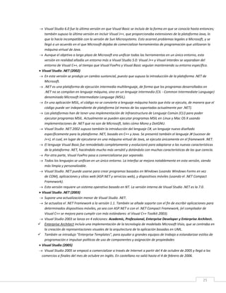 25
 Visual Studio 6.0 fue la última versión en que Visual Basic se incluía de la forma en que se conocía hasta entonces;
también supuso la última versión en incluir Visual J++, que proporcionaba extensiones de la plataforma Java, lo
que lo hacía incompatible con la versión de Sun Microsystems. Esto acarreó problemas legales a Microsoft, y se
llegó a un acuerdo en el que Microsoft dejaba de comercializar herramientas de programación que utilizaran la
máquina virtual de Java.
 Aunque el objetivo a largo plazo de Microsoft era unificar todas las herramientas en un único entorno, esta
versión en realidad añadía un entorno más a Visual Studio 5.0: Visual J++ y Visual Interdev se separaban del
entorno de Visual C++, al tiempo que Visual FoxPro y Visual Basic seguían manteniendo su entorno específico.
 Visual Studio .NET (2002)
 En esta versión se produjo un cambio sustancial, puesto que supuso la introducción de la plataforma .NET de
Microsoft.
 .NET es una plataforma de ejecución intermedia multilenguaje, de forma que los programas desarrollados en
.NET no se compilan en lenguaje máquina, sino en un lenguaje intermedio (CIL - Common Intermediate Language)
denominado Microsoft Intermediate Language (MSIL).
 En una aplicación MSIL, el código no se convierte a lenguaje máquina hasta que ésta se ejecuta, de manera que el
código puede ser independiente de plataforma (al menos de las soportadas actualmente por .NET).
 Las plataformas han de tener una implementación de Infraestructura de Lenguaje Común (CLI) para poder
ejecutar programas MSIL. Actualmente se pueden ejecutar programas MSIL en Linux y Mac OS X usando
implementaciones de .NET que no son de Microsoft, tales cómo Mono y DotGNU.
 Visual Studio .NET 2002 supuso también la introducción del lenguaje C#, un lenguaje nuevo diseñado
específicamente para la plataforma .NET, basado en C++ y Java. Se presentó también el lenguaje J# (sucesor de
J++), el cual, en lugar de ejecutarse en una máquina virtual de Java, se ejecuta únicamente en el framework .NET.
 El lenguaje Visual Basic fue remodelado completamente y evolucionó para adaptarse a las nuevas características
de la plataforma .NET, haciéndolo mucho más versátil y dotándolo con muchas características de las que carecía.
 Por otra parte, Visual FoxPro pasa a comercializarse por separado.
 Todos los lenguajes se unifican en un único entorno. La interfaz se mejora notablemente en esta versión, siendo
más limpia y personalizable.
 Visual Studio .NET puede usarse para crear programas basados en Windows (usando Windows Forms en vez
de COM), aplicaciones y sitios web (ASP.NET y servicios web), y dispositivos móviles (usando el .NET Compact
Framework).
 Esta versión requiere un sistema operativo basado en NT. La versión interna de Visual Studio .NET es la 7.0.
 Visual Studio .NET (2003)
 Supone una actualización menor de Visual Studio .NET.
 Se actualiza el .NET Framework a la versión 1.1. También se añade soporte con el fin de escribir aplicaciones para
determinados dispositivos móviles, ya sea con ASP.NET o con el .NET Compact Framework, (el compilador de
Visual C++ se mejora para cumplir con más estándares: el Visual C++ Toolkit 2003).
 Visual Studio 2003 se lanza en 4 ediciones: Academic, Professional, Enterprise Developer y Enterprise Architect.
 Enterprise Architect incluía una implementación de la tecnología de modelado Microsoft Visio, que se centraba en
la creación de representaciones visuales de la arquitectura de la aplicación basadas en UML.
 También se introdujo "Enterprise Templates", para ayudar a grandes equipos de trabajo a estandarizar estilos de
programación e impulsar políticas de uso de componentes y asignación de propiedades
 Visual Studio (2005)
 Visual Studio 2005 se empezó a comercializar a través de Internet a partir del 4 de octubre de 2005 y llegó a los
comercios a finales del mes de octubre en inglés. En castellano no salió hasta el 4 de febrero de 2006.
 