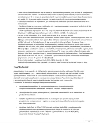 26
 La actualización más importante que recibieron los lenguajes de programación fue la inclusión de tipos genéricos,
similares en muchos aspectos a las plantillas de C++. Con esto se consigue encontrar muchos más errores en la
compilación en vez de en tiempo de ejecución, incitando a usar comprobaciones estrictas en áreas donde antes no
era posible. C++ tiene una actualización similar con la adición de C++/CLI como sustituto de C# manejado.
 Se incluye un diseñador de implantación, que permite que el diseño de la aplicación sea validado antes de su
implantación.
 También se incluye un entorno para publicación web y pruebas de carga para comprobar el rendimiento de los
programas bajo varias condiciones de carga.
 Añade soporte para arquitecturas de 64 bits. Aunque el entorno de desarrollo sigue siendo una aplicación de 32
bits, Visual C++ 2005 soporta compilación para x86-64 (AMD64, Intel 64) e IA-64 (Itanium).
 El SDK incluye compiladores de 64 bits así como versiones de 64 bits de las librerías.
Visual Studio 2005 tiene varias ediciones radicalmente distintas entre sí: Express, Standard, Professional, Tools for
Office y 5 ediciones Visual Studio Team System. Éstas últimas se proporcionaban conjuntamente con suscripciones
a MSDN cubriendo los 4 principales roles de la programación: Architects, Software Developers, Testers y
DatabaseProfessionals. La funcionalidad combinada de las 4 ediciones Team System se ofrecía como la edición
Team Suite. Por otra parte, Tools for the Microsoft Office System está diseñada para extender la funcionalidad a
Microsoft Office. Las ediciones Express se han diseñado para principiantes, aficionados y pequeños negocios, todas
disponibles gratuitamente a través de la página de Microsoft.
2
Se incluye una edición independiente para cada
lenguaje: Visual Basic, Visual C++, Visual C#, Visual J# para programación .NET en Windows y Visual Web Developer
para la creación de sitios web ASP.NET. Las ediciones Express carecen de algunas herramientas avanzadas de
programación así como de opciones de extensibilidad.
Se lanzó el Service Pack 1 para Visual Studio 2005 el 14 de diciembre de 2006.
La versión interna de Visual Studio 2005 es la 8.0, mientras que el formato del archivo que emplea es la 9.0.
Visual Studio 2008
Fue publicado el 17 de noviembre de 2007 en inglés, la versión en castellano fue publicada el 2 de febrero de
2008.El nuevo framework (.NET 3.5) está diseñado para aprovechar las ventajas que ofrece el nuevo sistema
operativo Windows Vista a través de sus subsistemas Windows Communication Foundation (Tiene como
objetivo la construcción de aplicaciones orientadas a servicios) y Windows Presentation Foundation (apunta
a la creación de interfaces de usuario más dinámicas que las conocidas hasta el momento).
A las mejoras de desempeño se agregan las siguientes novedades:
 La mejora en las capacidades de pruebas unitarias permiten ejecutarlas más rápido
independientemente de si lo hacen en el entorno IDE o desde la línea de comandos.
 Se incluye un nuevo soporte para diagnosticar y optimizar el sistema a través de las herramientas de
pruebas de Visual Studio.
 Con ellas se podrán ejecutar perfiles durante las pruebas para que ejecuten cargas, prueben
procedimientos contra un sistema y registren su comportamiento, y utilizar herramientas integradas
para depurar y optimizar.
 Con Visual Studio Tools for Office (VSTO) integrado con Visual Studio 2008 es posible desarrollar
rápidamente aplicaciones de alta calidad basadas en la interfaz de usuario (UI) de Office que
personalicen la experiencia del usuario y mejoren su productividad en el uso de Word, Excel,
PowerPoint, Outlook, Visio, InfoPath y Project.
 