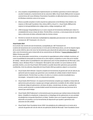 27
 Una completa compatibilidad para implementación con ClickOnce garantiza el entorno ideal para
una fácil instalación y mantenimiento de las soluciones Office.Visual Studio 2008 permite incorporar
características del nuevo Windows Presentation Foundation sin dificultad tanto en los formularios
de Windows existentes como en los nuevos.
 Ahora es posible actualizar el estilo visual de las aplicaciones al de Windows Vista debido a las
mejoras en Microsoft Foundation Class Library (MFC) y Visual C++. Visual Studio 2008 permite
mejorar la interoperabilidad entre código nativo y código manejado por .NET.
 LINQ (Language IntegratedQuery) es un nuevo conjunto de herramientas diseñado para reducir la
complejidad del acceso a bases de datos. Permite filtrar, enumerar, y crear proyecciones de muchos
tipos y colecciones de datos utilizando todas las mismas sintaxis.
 Permite la creación de soluciones multiplataforma adaptadas para funcionar con las diferentes
versiones de .NET Framework: 2.0, 3.0 y 3.5.
Visual Studio 2010
Es la versión más reciente de esta herramienta, acompañada por .NET Framework 4.0.
La fecha del lanzamiento de la versión final fue el 12 de abril de 2010.Hasta ahora, uno de los mayores logros
de la versión 2010 ha sido el de incluir las herramientas para desarrollo de aplicaciones para Windows 7,
tales como herramientas para el desarrollo de las características de Windows 7 (System.Windows.Shell) y la
Ribbon Preview para WPF.
Entre sus más destacables características, se encuentran la capacidad para utilizar múltiples monitores, así
como la posibilidad de desacoplar las ventanas de su sitio original y acoplarlas en otros sitios de la interfaz
de trabajo. Además ofrece la posibilidad de crear aplicaciones para muchas plataformas de Microsoft, como
Windows, Azure, Windows Phone 7 o Sharepoint. Microsoft ha sido sensible a la nueva tendencia de las
pantallas táctiles y con este Visual Studio 2010 también es posible desarrollar aplicativos para pantallas
multitáctiles. Entre las ediciones disponibles de Visual Studio 2010 que podemos adquirir se encuentran:
 Visual Studio 2010 Ultimate: Conjunto completo de herramientas de gestión del ciclo de vida de una
aplicación para los equipos que garantizan unos resultados de calidad, desde el diseño hasta la
implementación. Permite llevar sus ideas a la vida en un número creciente de plataformas y
tecnologías - incluyendo la nube y la computación paralela.
 Visual Studio 2010 Premium: Un conjunto de herramientas completo que simplifica el desarrollo de
aplicaciones para personas o equipos que entregan aplicaciones escalables de alta calidad. Que este
escribiendo código de aplicaciones o de bases de datos, creando bases de datos, o quitando los
errores, puede aumentar su productividad usando herramientas poderosas que funcionan de la
manera que usted trabaja.
 Visual Studio 2010 Professional: La herramienta para las personas que realizan tareas de desarrollo
básico. Simplifica la compilación, la depuración y el despliegue de las aplicaciones en una variedad
de plataformas incluyendo SharePoint y la Nube. También viene con el soporte integrado para el
desarrollo con pruebas y con las herramientas de depuración que ayudan a garantizar unas
soluciones de alta calidad.
 Visual Studio Team Foundation Server 2010: Una plataforma de colaboración en el centro de la
solución de gestión del ciclo de vida de una aplicación (ALM) de Microsoft. Team Foundation Server
 
