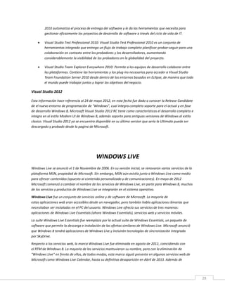 28
2010 automatiza el proceso de entrega del software y le da las herramientas que necesita para
gestionar eficazmente los proyectos de desarrollo de software a través del ciclo de vida de IT.
 Visual Studio Test Professional 2010: Visual Studio Test Professional 2010 es un conjunto de
herramientas integrado que entrega un flujo de trabajo completo planificar-probar-seguir para una
colaboración en contexto entre los probadores y los desarrolladores, aumentando
considerablemente la visibilidad de los probadores en la globalidad del proyecto.
 Visual Studio Team Explorer Everywhere 2010: Permite a los equipos de desarrollo colaborar entre
las plataformas. Contiene las herramientas y los plug-ins necesarios para acceder a Visual Studio
Team Foundation Server 2010 desde dentro de los entornos basados en Eclipse, de manera que todo
el mundo puede trabajar juntos y lograr los objetivos del negocio.
Visual Studio 2012
Esta información hace referencia al 24 de mayo 2012, en esta fecha fue dado a conocer la Release Candidate
de el nuevo entorno de programación de "Windows", cual integra completo soporte para el actual y en fase
de desarrollo Windows 8, Microsoft Visual Studio 2012 RC tiene como características el desarrollo completo e
integro en el estilo Modern UI de Windows 8, además soporte para antiguas versiones de Windows al estilo
clasico. Visual Studio 2012 ya se encuentra disponible en su última version que sería la Ultimate puede ser
descargado y probado desde la pagina de Microsoft.
WINDOWS LIVE
Windows Live se anunció el 1 de Noviembre de 2006. En su versión inicial, se renovaron varios servicios de la
plataforma MSN, propiedad de Microsoft. Sin embargo, MSN aún existía junto a Windows Live como medio
para ofrecer contenidos (opuesto al contenido personalizado y de comunicaciones). En mayo de 2012
Microsoft comenzó a cambiar el nombre de los servicios de Windows Live, en parte para Windows 8, muchos
de los servicios y productos de Windows Live se integrarán en el sistema operativo.
Windows Live fue un conjunto de servicios online y de software de Microsoft. La mayoría de
estas aplicaciones web eran accesibles desde un navegador, pero también había aplicaciones binarias que
necesitaban ser instaladas en el PC del usuario. Windows Live ofrecía sus servicios de tres maneras:
aplicaciones de Windows Live Essentials (ahora Windows Essentials), servicios web y servicios móviles.
La suite Windows Live Essentials fue reemplaza por la actual suite de Windows Essentials, un paquete de
software que permite la descarga e instalación de las ofertas similares de Windows Live. Microsoft anunció
que Windows 8 tendrá aplicaciones de Windows Live y incluirán tecnologías de sincronización integrada
por SkyDrive.
Respecto a los servicios web, la marca Windows Live fue eliminada en agosto de 2012, coincidiendo con
el RTM de Windows 8. La mayoría de los servicios mantuvieron su nombre, pero con la eliminación de
"Windows Live" en frente de ellos, de todos modos, esta marca siguió presente en algunos servicios web de
Microsoft como Windows Live Calendar, hasta su definitiva desaparición en Abril de 2013. Además de
 