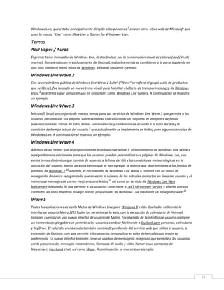 29
Windows Live, que estaba principalmente dirigido a las personas,
3
existen otros sitios web de Microsoft que
usan la marca, "Live" como Xbox Live o Games for Windows - Live.
Temas
Azul Vapor / Auras
El primer tema innovador de Windows Live, destacándose por la combinación visual de colores (Azul/Verde
marino). Rompiendo con el estilo anterior de Hotmail, todos los menús se cambiaron a la parte izquierda en
una lista similar al menú inicio de Windows. Véase el siguiente ejemplo:
Windows Live Wave 2
Con la versión beta pública de Windows Live Wave 2 Suite
7
("Wave" se refiere al grupo u ola de productos
que se libere), fue lanzado un nuevo tema visual para habilitar el efecto de transparenciaAero de Windows
Vista.
8
este tema sigue siendo en uso en sitios tales como Windows Live Gallery. A continuación se muestra
un ejemplo:
Windows Live Wave 3
Microsoft lanzó un conjunto de nuevos temas para sus servicios de Windows Live Wave 3 que permite a los
usuarios personalizar sus páginas sobre Windows Live utilizando un conjunto de imágenes de fondo
preseleccionadas. Varios de estos temas son dinámicas y cambiarán de acuerdo a la hora del día y la
condición de tiempo actual del usuario.
9
que actualmente se implementa en todos, pero algunos servicios de
Windows Live. A continuación se muestra un ejemplo:
Windows Live Wave 4
Además de los temas que se proporciona en Windows Live Wave 3, el lanzamiento de Windows Live Wave 4
agregará temas adicionales para que los usuarios puedan personalizar sus páginas de Windows Live, con
varios temas dinámicos que cambia de acuerdo a la hora del día y las condiciones meteorológicas en la
ubicación del usuario. Varios de estos temas que se van agregar se espera que sean similares a los fondos de
pantalla de Windows 7.
10
Además, el encabezado de Windows Live Wave 4 contará con un menú de
navegación dinámica reorganizada que muestra el número de los actuales contactos en línea del usuario y el
número de mensajes de correo electrónico no leídos,
11
así como un servicio de Windows Live Web
Messenger integrado, lo que permite a los usuarios conectarse a .NET Messenger Service y charlar con sus
contactos en línea mientras navega por las propiedades de Windows Live mediante un navegador web.
12
Wave 5
Todas las aplicaciones de estilo Metro de Windows Live para Windows 8 están diseñadas utilizando la
interfaz de usuario Metro.[22] Todos los servicios de la web, con la excepción de calendario de Hotmail,
también cuenta con una nueva interfaz de usuario de Metro. Encabezado de la interfaz de usuario contiene
un elemento desplegable con permitir a los usuarios cambiar fácilmente a Outlook.com personas, calendario
y SkyDrive. El color del encabezado también cambia dependiendo del servicio web que utiliza el usuario, a
excepción de Outlook.com que permite a los usuarios personalizar el color del encabezado según su
preferencia. La nueva interfaz también tiene un sidebar de mensajería integrado que permite a los usuarios
ver la presencia de, mensajes instantáneos, llamadas de audio y video llamar a sus contactos de
Messenger, Facebook chat, así como Skype. A continuación se muestra un ejemplo:
 