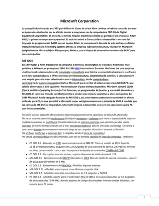 3
Microsoft Corporation
La compañía fue fundada en 1975 por William H. Gates III y Paul Allen. Ambos se habían conocido durante
su época de estudiantes por su afición común a programar con la computadora PDP-10 de Digital
Equipment Corporation. En ese año, la revista Popular Electronics dedicó su portada y un artículo al Altair
8800, la primera computadora personal. El artículo animó a Gates y Allen a desarrollar la versión del
lenguaje de programación BASIC para el equipo Altair. Le compraron la licencia de este software a Micro
Instrumentation and Telemetry Systems (MITS), la empresa fabricante del Altair, y fundaron Microsoft
(originalmente Micro-soft) en Albuquerque, México, con el objeto de desarrollar versiones de BASIC para
otras compañías.
MS-DOS
En 1979 Gates y Allen trasladaron la compañía a Bellevue, Washington. El traslado a Redmond, muy
próximo a Bellevue, se produjo en 1986. En 1980 IBM International Business Machines (es una empresa
multinacional estadounidense de tecnología y consultoría que fabrica y comercializa hardware y software
para para computadoras, y ofrece servicios de infraestructura, alojamiento de Internet, y consultoría en
una amplia gama de áreas relacionadas con la informática, desde computadoras
centrales hasta nanotecnología) contrató a Microsoft para escribir el sistema operativo del IBM PC, que
saldría al mercado al año siguiente. Presionada por el poco tiempo disponible, Microsoft compró QDOS
(Quick and DirtyOperating System) a Tim Paterson, un programador de Seattle, y le cambió el nombre a
MS-DOS. El contrato firmado con IBM permitía a vender este sistema operativo a otras compañías. En
1984 Microsoft había otorgado licencias de MS-DOS y, así, este sistema operativo se convirtió en el más
utilizado para PC, lo que permitió a Microsoft crecer vertiginosamente en la década de 1980.A medida que
las ventas de MS-DOS se disparaban, Microsoft empezó a desarrollar una serie de aplicaciones para PC
con fines comerciales.
MS-DOS: son las siglas de Microsoft Disk OperatingSystem(Sistema Operativo de Disco de Microsoft).
No es un sistema operativo multiusuario (Cualquier hardware o software que tiene la capacidad de soportar
múltiples usuarios), ni multitarea (Características de un sistema operativo que permite ejecutar varios
procesos al mismo tiempo usando uno o más microprocesadores), pero la simulaba usando tsr (Se refiere a
que ciertas tareas permanecen en memoria luego de ser cargados al iniciar el sistema, utilizando
los archivos config.sys y autoexec.bat, o cargados desde la línea de comandos).
No utiliza interfaz gráfica sino de comandos, por eso es llamada interfaz de línea de comandos. Versiones:
 PC DOS 1.0 - Liberado en 1981 como complemento al IBM-PC. Primera versión de DOS. Soporta
16 Kb de memoria RAM, disquetes de 5,25 pulgadas de una sola cara de 160 Kb. 22 órdenes. Permite
archivos con extensión .com y .exe. Incorpora el intérprete de comandos COMMAND.COM.
 PC DOS 1.1 - Corregidos muchos errores, soporta disquetes de doble densidad 1.25.
 MS-DOS 2.0 - Complemento del IBM XT liberado en 1983. Más del doble de nuevos comandos, soporte
de disco duro (alrededor de 5 MB).
 PC DOS 2.1 - Complemento del IBM PCjr. Añadidas algunas mejoras.
 MS-DOS 2.11 - Añadido soporte para otros idiomas y soporte LAN.
 MS-DOS 3.2 - Añadida capacidad para disquetes de 3,5 pulgadas y 720 KB.
 PC DOS 3.3 - Añadido soporte para el ordenador PS/2 de IBM y los nuevos disquetes de 3,5 pulgadas
de alta capacidad (1,44 MB). Nuevas páginas de código de caracteres internacionales añadidas, con
soporte para 17 países.
 