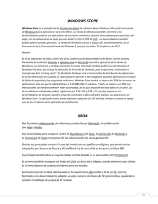 30
WINDOWS STORE
Windows Store es la plataforma de distribución digital de software desarrollada por Microsoft como parte
de Windows 8 para aplicaciones de estilo Metro. La Tienda de Windows también permitirá a los
desarrolladores publicar sus aplicaciones de escritorio. Asimismo, apoyará tanto aplicaciones gratuitas y de
pago, con las aplicaciones de pago que van desde $ 1,49 a $ 999.99 USD. Los desarrolladores también
podrán ofrecer pruebas gratuitas. La tienda de Windows se puso a disposición simultáneamente con el
lanzamiento de la ComsumerPreview de Windows 8, que fue lanzado el 29 de febrero de 2012.
Historia
El 13 de septiembre de 2011, primer día de la conferencia de desarrolladores de BUILD, Steven Sinofsky
Presidente de la división Windows y Windows Live de Microsoft anunció la aplicación de la tienda de
Windows y sus funciones, y también demostró la tienda. Microsoft también publicó ese día Windows 8
Developer Preview, que incluyó la aplicación de la tienda de Windows, pero no funciona, mostrando un
mensaje que dice "coming soon".
4
La tienda de Windows será el único medio de distribución de aplicaciones
de estilo Metro para los usuarios, la razón oficial es permitir a Microsoft para escanear aplicaciones en busca
de fallos de seguridad y los programas maliciosos. Windows Store tendrá un recorte del 30% de las ventas de
aplicaciones. Una vez que la solicitud llegue a $ 25,000 USD en ingresos, el corte se reduce a un 20%. Las
transacciones con terceros también están autorizadas, de los que Microsoft no hace falta ser un corte. Los
desarrolladores individuales podrán registrarse por $ 49 USD y $ 99 USD para las empresas. Los
desarrolladores de 38 países pueden presentar solicitudes a Microsoft para publicar sus aplicaciones en
Windows Store. La aplicación ahora puede soportar cualquiera de 109 idiomas, siempre y cuando se apoya
uno de los 12 idiomas de la aplicación de certificación.
XBOX
Fue la primera videoconsola de sobremesa producida por Microsoft, en colaboración
con Intel y Nvidia.
Fue desarrollada para competir contra la PlayStation 2 de Sony, la Gamecube de Nintendo y
el Dreamcast de Sega como parte de las videoconsolas de sexta generación.
Una de sus principales características del mando son sus gatillos analógicos, que pronto serían
adoptados por Sony en el Sixasis y el DualShock 3 y el control de su sucesora, la Xbox 360.
Su principal característica es su procesador central basado en el procesador Intel Pentium III.
El sistema también incorpora un lector de DVD, un disco duro interno, puerto ethernet y por último
el sistema dispone de cuatro conectores para los mandos.
La arquitectura de la Xbox está basada en la arquitectura x86 similar a la de un PC, esto ha
facilitado a los desarrolladores adaptar un gran número de títulos de PC para la Xbox, ayudando a
ampliar el catálogo de juegos de la consola.
 