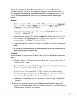 31
Después de su lanzamiento, Microsoft comienza a trabajar en su sucesor utilizando una
arquitectura diferente. A finales de 2005, fue lanzada la Xbox 360 como sucesora de la Xbox. En
2008, Microsoft retira del mercado la Xbox, para así dedicarse a la comercialización de la Xbox
360. Las unidades vendidas de este equipo fueron 24 millones de consolas, según las cifras
oficiales.
Hardware
 El equipo cuenta con un Procesador Central de 32 bits, basado en el diseño del Pentium III,
tiene una velocidad de reloj de 733 MHz. La Xbox cuenta con 64 MiB de RAM, del tipo
DDR SDRAM y corre una velocidad de 200 MHz.
 Incorpora un disco duro, usado primordialmente para guardar juegos y los contenidos
descargados en Xbox Live. (8 GB)
 Durante la fase de desarrollo de la consola, había 2 opciones para la CPU. Intel presentó un
chip basado en el núcleo Coppermine de sus Pentium III, mientras que AMD presentó una
propuesta basada en su Athlon. Microsoft optó por Intel.
 nVidia desarrolló 2 procesadores: el controlador multimedia y el chip gráfico propiamente
dicho.
 El controlador multimedia realizaba las tareas de reproducción de video, decodificación de
audio Dolby Digital y controlador de red.
Accesorios
La Xbox dispone de un gran número de accesorios, como son tarjetas de memorias, cables audio y
video.
 Adaptador RF Xbox: adaptador que permite conectar la Xbox a televisores que carezcan de
conexión de audio y video.
 Cable estándar de conexión audio/video Xbox: permite conectar la consola a un televisor con
terminal de entrada de audio y video compuesto.
 Unidad de memoria Xbox: capacidad de 30 MB, sirve para almacenar partidas y poder
transportar los archivos hacia otras consolas Xbox; es para uso exclusivo con controladores
compatibles con Xbox que tengan ranuras de expansión de memoria.
 Auriculares: es un aparato que sirve para comunicarse mediante partidas multijugador en
"XBOX LIVE".
 Control DVD: mediante un accesorio conectado a las entradas principales de controles
comunes, el mismo recibe señales del control en su lector infrarojo, esto permite disfrutar las
películas tal como se haría con un DVD común.
 