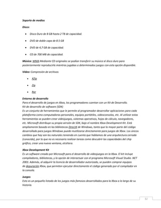 32
Soporte de medios
Disco:
 Disco Duro de 8 GB hasta 2 TB de capacidad.
 DVD de doble capa de 8.5 GB
 DVD de 4,7 GB de capacidad.
 CD de 700 MB de capacidad.
Música: WMA Mediante CD originales se podían transferir su música al disco duro para
posteriormente reproducirla mientras jugabas a determinados juegos con esta opción disponible.
Video: Compresión de archivos
 XZip
 Zip
 Rar
Entorno de desarrollo
Para el desarrollo de juegos en Xbox, los programadores cuentan con un Kit de Desarrollo.
Kit de desarrollo de software (SDK)
Es un conjunto de herramientas que le permite al programador desarrollar aplicaciones para cada
plataforma como computadoras personales, equipos portátiles, videoconsolas, etc. Al utilizar estas
herramientas se pueden crear videojuegos, sistemas operativos, hojas de cálculo, navegadores,
etc. Microsoft distribuye su propia versión de SDK, bajo el nombre Xbox Development Kit. Está
ampliamente basado en las bibliotecas DirectX de Windows, tanto que la mayor parte del código
desarrollado para juegos Windows puede reutilizarse directamente para juegos de Xbox. Los únicos
cambios que hay son los naturales teniendo en cuenta que hablamos de una arquitectura cerrada
(conocida), por lo que no es necesario realizar tareas como descubrir las capacidades del chip
gráfico, crear una nueva ventana, etcétera.
Xbox Development Kit
Es un software creado por Microsoft para el desarrollo de videojuegos en la Xbox. El kit incluye
compiladores, bibliotecas, y la opción de interactuar con el programa Microsoft Visual Studio .NET
2003. Además, al adquirir la licencia de desarrollador autorizado, se pueden comprar equipos
de depuración Xbox, que permiten ejecutar directamente el código generado por el compilador en
la consola.
Juegos
Esto es un pequeño listado de los juegos más famosos desarrollados para la Xbox a lo largo de su
historia.
 