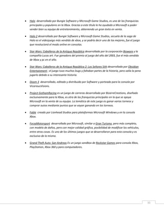 33
 Halo desarrollado por Bungie Software y Microsoft Game Studios, es una de las franquicias
principales y populares en la Xbox. Gracias a este título le ha ayudado a Microsoft a poder
vender bien su equipo de entretenimiento, obteniendo un gran éxito en venta.
 Halo 2 desarrollado por Bungie Software y Microsoft Game Studios, secuela de la saga de
Halo es el videojuego más vendido de xbox, y se podría decir uno de los mejores, fue el juego
que revolucionó el modo online en consolas.
 Star Wars: Caballeros de la Antigua República desarrollada por la corporación Bioware y la
compañía Lucas art. Fue ganadora del premio al juego del año del 2003, fue el más vendido
de Xbox y pc en el año.
 Star Wars: Caballeros de la Antigua República 2: Los Señores Sith desarrollada por Obsidian
Entertainment ; el juego tuvo muchos bugs y faltaban partes de la historia, pero valía la pena
jugarlo debido a su interesante historia.
 Doom 3 desarrollado, editado y distribuido por Software y porteado para la consola por
VicariousVisions.
 Project GothamRacing es un juego de carreras desarrollado por BizarreCreations, diseñado
exclusivamente para la Xbox, es otra de las franquicias principales en la que se apoya
Microsoft en la venta de su equipo. La temática de este juego es ganar varios torneos y
comprar autos mediante puntos que se vayan ganando en los torneos.
 Fable creado por Lionhead Studios para plataformas Microsoft Windows y en la consola
Xbox.
 ForzaMotorsport desarrollado por Microsoft, similar a Gran Turismo, pero más completo,
con modelo de daños, pero con mejor calidad gráfica, posibilidad de modificar los vehículos,
entre otras cosas. Es uno de los últimos juegos que se desarrollaron para esta consola y es
exclusivo de la misma.
 Grand Theft Auto: San Andreas Es un juego sandbox de Rockstar Games para consola Xbox,
PlayStation, Xbox 360 y para computadores.
 
