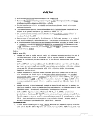 34
XBOX 360
 Es la segunda videoconsola de sobremesa producida por Microsoft.
 Su servicio Xbox Live permite a los jugadores competir en línea y descargar contenidos como juegos
arcade, demos, tráilers, programa de televisión y películas.
 Como principales características, su unidad de procesamiento gráfico que soporta la tecnología
de Shaders Unificados.
 El sistema incorpora un puerto especial para agregar un disco duro externo y es compatible con la
mayoría de los aparatos con conector USB gracias a sus puertos USB 2.0.
 Los accesorios de este sistema pueden ser utilizados en una computadora personal como son los
mandos y el volante Xbox 360.
 Características del procesador gráfico de ATI: soportara 48 shaders, que se ocupara en los matices de
color, sombreado y detalles de los objetos gráficos, y el procesador incluirá de 10 MB de memoria.
 El equipo incluirá una unidad central de procesamiento basado en el IBM Power PC con tres núcleos a
3,2 gigahercios cada uno, 512 megabytes de memoria de acceso aleatorio, disco duro extraíble de
20 GB, controladores inalámbricos, conectividad Wi -fi, puertos USB y la opción de poder agregar el
lector de películas HD DVD.
Modelos
Modelos comerciales
 La Xbox 360 Core es un modelo básico de la Xbox 360. El paquete incluye un controlador con cable de
3 m, cable audio/vídeo, un mes de prueba de la Xbox Live Gold. La Core tiene un acabado en la
bandeja del DVD, de color gris. En octubre de 2007, la Xbox 360 Core es reemplazada por la Xbox 360
Arcade.
 La Xbox 360 Arcade es un modelo básico de la Xbox 360. Este modelo es una revisión de la Xbox Core
que mejora su rendimiento y funcionalidad. El paquete incluye: un controlador inalámbrico, unidad de
memoria de 256 MB, cable compuesto AV, salida HDMI 1.2, 5 títulos de Xbox Live Arcade y el
juego SEGA SuperStarsTennis.
 La Xbox 360 Premium es el segundo modelo puesto a la venta con la diferencia este incluye disco
duro. Inicialmente este modelo dispuso de una unidad central de procesamiento y una unidad de
procesamiento gráfico de noventa nanómetros (nm). El procesador central de 65 nm y se le agrego a
este modelo un puerto HDMI. La Xbox 360 Premium dispone de un disco duro SATA de 20 GB, control
remoto, mando inalámbrico, cable Ethernet, y por último un cable de alta definición. El disco duro de
60 GB.
 La Xbox 360 Elite es el cuarto modelo de la Xbox 360. El paquete incluye: disco duro SATA de 120 GB,
cable HDMI, un mes de suscripción a Xbox Live Gold y Silver. La versión Elite tiene un acabado en color
negro en la carcasa y el controlador inalámbrico que le da elegancia a la consola.
 La Xbox 360 S es el quinto modelo que fue lanzado el 16 de julio de 2010. Sus características
principales es su disco duro de 250 GB, WIFI interno, botones táctiles, y su acabado en negro brillante.
También el equipo es de menor tamaño y menos ruidoso a comparación de sus predecesoras. La Xbox
360 de 250 GB sustituye los anteriores modelos, tiene ventilación mejorada y se apaga cuando se
encuentra demasiado caliente para prevenir el error de las 3 luces rojas
Ediciones especiales
 Durante la promoción de la película de Los Simpsons, Microsoft creó una edición especial, de amarillo
de la consola Xbox 360. Esta configuración está basada en el paquete Xbox 360 Premium, con la única
 