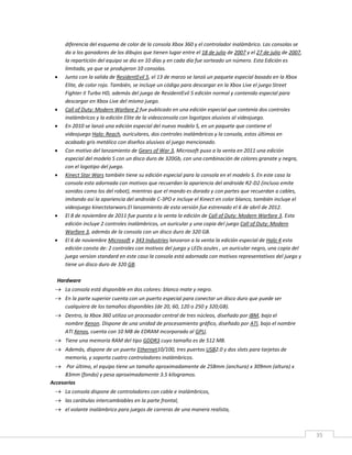 35
diferencia del esquema de color de la consola Xbox 360 y el controlador inalámbrico. Las consolas se
da a los ganadores de los dibujos que tienen lugar entre el 18 de julio de 2007 y el 27 de julio de 2007,
la repartición del equipo se dio en 10 días y en cada día fue sorteado un número. Esta Edición es
limitada, ya que se produjeron 10 consolas.
 Junto con la salida de ResidentEvil 5, el 13 de marzo se lanzó un paquete especial basado en la Xbox
Elite, de color rojo. También, se incluye un código para descargar en la Xbox Live el juego Street
Fighter II Turbo HD, además del juego de ResidentEvil 5 edición normal y contenido especial para
descargar en Xbox Live del mismo juego.
 Call of Duty: Modern Warfare 2 fue publicado en una edición especial que contenía dos controles
inalámbricos y la edición Elite de la videoconsola con logotipos alusivos al videojuego.
 En 2010 se lanzó una edición especial del nuevo modelo S, en un paquete que contiene el
videojuego Halo: Reach, auriculares, dos controles inalámbricos y la consola, estos últimos en
acabado gris metálico con diseños alusivos al juego mencionado.
 Con motivo del lanzamiento de Gears of War 3, Microsoft puso a la venta en 2011 una edición
especial del modelo S con un disco duro de 320Gb, con una combinación de colores granate y negra,
con el logotipo del juego.
 Kinect Star Wars también tiene su edición especial para la consola en el modelo S. En este caso la
consola esta adornada con motivos que recuerdan la apariencia del androide R2-D2 (incluso emite
sonidos como los del robot), mientras que el mando es dorado y con partes que recuerdan a cables,
imitando así la apariencia del androide C-3PO e incluye el Kinect en color blanco, también incluye el
videojuego kinectstarwars.El lanzamiento de esta versión fue estrenado el 6 de abril de 2012.
 El 8 de noviembre de 2011 fue puesta a la venta la edición de Call of Duty: Modern Warfare 3. Esta
edición incluye 2 controles inalámbricos, un auricular y una copia del juego Call of Duty: Modern
Warfare 3, además de la consola con un disco duro de 320 GB.
 El 6 de noviembre Microsoft y 343 Industries lanzaron a la venta la edición especial de Halo 4 esta
edición consta de: 2 controles con motivos del juego y LEDs azules , un auricular negro, una copia del
juego version standard en este caso la consola está adornada con motivos representativos del juego y
tiene un disco duro de 320 GB.
Hardware
 La consola está disponible en dos colores: blanco mate y negro.
 En la parte superior cuenta con un puerto especial para conectar un disco duro que puede ser
cualquiera de los tamaños disponibles (de 20, 60, 120 o 250 y 320;GB).
 Dentro, la Xbox 360 utiliza un procesador central de tres núcleos, diseñado por IBM, bajo el
nombre Xenon. Dispone de una unidad de procesamiento gráfico, diseñado por ATI, bajo el nombre
ATI Xenos, cuenta con 10 MB de EDRAM incorporado al GPU.
 Tiene una memoria RAM del tipo GDDR3 cuyo tamaño es de 512 MB.
 Además, dispone de un puerto Ethernet10/100, tres puertos USB2.0 y dos slots para tarjetas de
memoria, y soporta cuatro controladores inalámbricos.
 Por último, el equipo tiene un tamaño aproximadamente de 258mm (anchura) x 309mm (altura) x
83mm (fondo) y pesa aproximadamente 3.5 kilogramos.
Accesorios
 La consola dispone de controladores con cable e inalámbricos,
 las carátulas intercambiables en la parte frontal,
 el volante inalámbrico para juegos de carreras de una manera realista,
 