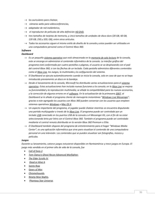 36
 los auriculares para chatear,
 cámaras webs para videoconferencias,
 adaptador de red inalámbrico,
 el reproductor de películas de alta definición HD DVD,
 tres tamaños de tarjetas de memoria, y cinco tamaños de unidades de disco duro (20 GB, 60 GB,
120 GB, 250 y 320; GB), entre otros artículos.
 Todos los accesorios siguen el mismo estilo de diseño de la consola y estos pueden ser utilizados en
una computadora personal como el Control Xbox 360.
Software
Dashboard
 Es un pequeño sistema operativo que está almacenado en la memoria de solo lectura de la consola,
este se encarga en administrar el contenido informático de la consola. La interfaz gráfica del
programa está conformada por cuatro pestañas o páginas, el usuario se va desplazando con el pad
del control Xbox 360, o con las flechas de un teclado. Cada pestaña administra diferentes contenidos
como el Xbox Live, los Juegos, la multimedia y la configuración del sistema.
 El Dashboard se ejecuta automáticamente cuando se inicia la consola, solo en caso de que no se haya
introducido previamente un disco en la bandeja.
 Desde el lanzamiento de la consola, Microsoft ha distribuido varias actualizaciones para el sistema
operativo. Estas actualizaciones han incluido nuevas funciones a la consola; en la Xbox Live se mejora
su funcionalidad y la reproducción multimedia; se añade la compatibilidad para los nuevos accesorios,
y la corrección de algunos errores en el software. En la actualización de la primavera 2007, al
Dashboard se le añade el programa cliente de mensajería instantánea "Windows Live Messenger",
gracias a este agregado los usuarios con Xbox 360 pueden conversar con los usuarios que empleen
sistemas operativos Windows y Mac OS X.
 Un aspecto importante del programa, el jugador puede chatear mientras se encuentra disputando
una partida multijugador a través de la Xbox Live. El programa puede ser controlado por un
teclado USB conectado en los puertos USB de la consola o el Messenger Kit, con el fin de no estar
seleccionando letra por letra con el Control Xbox 360. También el programa puede ser controlado
mediante el control remoto distribuido en la versión Xbox 360 Premium o Elite.
 El Dashboard también dispone del programa de entretenimiento para el hogar “Windows Media
Center”, es una aplicación informática que sirve para visualizar el contenido de una computadora
personal en una televisión. Los contenidos que se pueden visualizar son fotografías, música y
películas.
Juegos
Durante su lanzamiento, catorce juegos estuvieron disponibles en Norteamérica y trece juegos en Europa. El
juego más vendido en el primer año de vida de la consola, fue
 Call of Duty 2.
 Tom Clancy's Ghost Recon Advanced Warfighter,
 The Elder Scrolls IV,
 Dead or Alive 4,
 Saints Row
 Gears of War.
 Chromehounds,
 Ninety-Nine Nights,
 Phantasy Star Universe.
 
