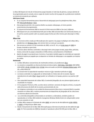 37
La Xbox 360 dispone de más de mil doscientos juegos basados en todo tipo de géneros, aunque además de
los programados para la consola, esta es capaz de emular muchos de los juegos de su predecesora mediante
un sistema de emulación por software.
XNA Game Studio
 Es un conjunto herramientas para el desarrollo de videojuegos para las plataformas Xbox, Xbox
360, Microsoft Windows y Zune.
 Este programa permite a los usuarios diseñar sus propios videojuegos, sin tener grandes
conocimientos de programación.
 El conjunto de herramientas XNA se anunció el 24 de marzo de 2004 en San José, California.
 XNA dispone de una comunidad desarrollo para la Xbox 360 conocido Xbox Live Community Games; en
el cual los usuarios pueden subir sus propios juegos hechos por ellos mismos para descargar en Xbox
Live.
Xbox Live
 Es el servicio online creado por Microsoft para dar soporte a los juegos multiplayer de la Xbox 360, y
plataformas con Windows Vista, este servicio tiene un costo por suscripción.
 Éste servicio se estrenó el 15 de noviembre de 2002, en los EE. UU. y el 14 de marzo de 2002 en
Europa, teniendo un gran éxito.
 El servicio ofrece distintos contenidos a descargar tales como juegos arcade, juegos Xbox, películas,
música, extras (de los juegos comprados en DVD), demos y actualizaciones al Dashboard.
 Aparte de pagar la suscripción por el servicio, el suscriptor también paga los contenidos por separado
mediante tarjetas pre pagado que se adquieren en tiendas de videojuegos o son pagadas con tarjetas
de crédito.
Multimedia
 La Xbox 360 ofrece características de multimedia similares a la predecesora Xbox.
 La consola es compatible con diversos formatos de discos óptico: DVD-Video, DVD-ROM, DVD-R/RW,
DVD+R/RW, CD-DA, CD-ROM, CD-R, CD-RW, discos de audio con formato Windows Media Audio, MP3
CD, y JPEG Photo CD.
 La consola tiene la capacidad de reproducir música en CD o reproducir películas en DVD.
 La música contenida en un CD puede ser almacenada en el disco duro de la consola. Algunos
reproductores de audio (iPod o Zune) pueden ser utilizados en el equipo, gracias a sus puertos USB
2.0.
 Otra capacidad importante de la Xbox 360, el contenido fotográfico de una cámara digital puede ser
visualizado en el equipo.
 En los paquetes Premium y Elite, sus disco duros contienen: canciones de algunos artistas, un pequeño
video del proceso de diseño de la consola y promocionales de cine.
 Las imágenes contenidas en una unidad de almacenamiento (disco duro o memoria flash) se pueden
visualizar en la Xbox 360, y realizar presentaciones de diapositivas de fotografías de las colecciones
con diversos efectos de transición.
 Los contenidos fotográficos almacenados en servidores u ordenadores, también pueden ser
reproducidos en la Xbox 360 mediante el programa Windows Media Center (es indispensable contar
con una conexión en red).
 La Xbox 360 se apoya en el formato de video WMV, así como los de alta definición H.264, MPEG-
4, WMV y el PlaysForSure WMV video.
 Desde el lanzamiento de la Xbox 360, Microsoft apoyo el formato de películas de alta definición HD
DVD. El 17 de noviembre de 2006 fue lanzado el reproductor oficial HD DVD para la Xbox 360, el
 