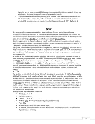 38
dispositivo tuvo un costo inicial de 200 dólares en el mercado estadounidense, el paquete incluye una
película, disco de instalación, control remoto y fuente de alimentación.
 El equipo dispone de un cable con conector USB con el cual se conecta en los puertos USB de la Xbox
360. Por otra parte, el reproductor puede ser utilizado en una computadora personal, gracias al
conector USB, lo cual permite a los usuarios reproducir los contenidos de HD DVD o DVD en la PC.
ZUNE
Era la marca de la tienda de medios digitales desarrollado por Microsoft que incluye una línea de
reproductores multimedia portátiles, un reproductor de medios digitales para máquinas con Windows, un
servicio de suscripción de música conocido como "Zune Music Pass", música y servicios de streaming de vídeo
para la consola de juegos Xbox 360, y el reproductor de medios de Windows Phone.
La primera generación de dispositivos Zune fue creada por Microsoft con cercana cooperación de Toshiba.
Estos fueron desarrollados por J. Allard, y desarrolladores de Xbox y MSN Music Store, quienes trabajaron en
"Alexandria", lo que se convertiría en el Zune Marketplace.
La segunda generación del reproductor de música digital Zune, fabricados por Flextronics, incluyeron el Zune
Pad, que era sensible al tacto. Estos dispositivos venían en versiones de 4, 8, 30, y 80 GB. Al mismo tiempo, el
software Zune 2.0 fue lanzado para las PCs con Windows. Esta versión fue completamente reescrita y traía
una nueva interfaz.
El modelo de más capacidad era el de 120 gigabytes, que utiliza un disco duro para almacenar archivos, ya
sean de música, fotografía o vídeo. Este modelo es capaz de reproducir formatosMP3, WMA, WMA Los sless,
WMA DRM (Digital Rights Management), la versión DRM de Zune Pass, así como vídeos codificados
con WMV, h.264 y MPEG-4. La pantalla LCD es de 3,2 pulgadas y con una resolución de 320x240 píxeles.
Además, todas las versiones de Zune (4, 8, 30, 80 y 120 GB) cuentan con sintonizador de radio FM con RDS y
la capacidad de sincronizarse con un ordenador de forma inalámbrica para transferir archivos a través
de WiFi.
Zune HD
Fue la última versión de la familia Zune de Microsoft, lanzado el 15 de septiembre de 2009 en 2 capacidades:
16GB y 32GB, contaba con la plataforma Nvidia Tegra que le daba la capacidad de reproducir videos de 720p
a través de un dock opcional HDMI conectado a un televisor de alta definición. De lo contrario los vídeos en el
dispositivo son escalados a una resolución de 480x272 pixeles. También existe la posibilidad de disfrutar
de HD Radio en el Zune HD. Se trata de una radio tradicional evolucionada, con una FM con calidad de CD de
audio, y con una AM con calidad similar a la propia radio FM, según indican en la página de la tecnología. El
receptor viene integrado dentro de Zune HD, con lo que no se necesitan accesorios adicionales como ocurre
con algunos otros reproductores.
Especificaciones del Zune Primera Generación
 Altura: 11,2 cm (4,4”)
 Ancho: 6,1 cm (2,4”)
 Espesor: 1,4 cm (0,58”)
 Pantalla: QVGA de 3 pulgadas (320x240 pixeles, 65.000 colores)
 Peso: 159 g
 Medio de almacenamiento: Disco rígido de 30GB
 Wi-fi 802.11 b/g (para compartir muestras de canciones, listas de reproducción e imágenes entre
dispositivos Zune cercanos)
 