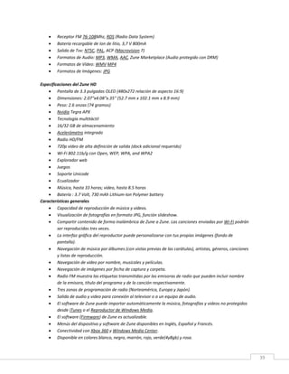 39
 Receptor FM 76-108Mhz, RDS (Radio Data System)
 Batería recargable de Ion de litio, 3,7 V 800mA
 Salida de Tvv: NTSC, PAL, ACP (Macrovision 7)
 Formatos de Audio: MP3, WMA, AAC, Zune Marketplace (Audio protegido con DRM)
 Formatos de Vídeo: WMV MP4
 Formatos de Imágenes: JPG
Especificaciones del Zune HD
 Pantalla de 3.3 pulgadas OLED (480x272 relación de aspecto 16:9)
 Dimensiones: 2.07"x4.08"x.35" (52.7 mm x 102.1 mm x 8.9 mm)
 Peso: 2.6 onzas (74 gramos)
 Nvidia Tegra APX
 Tecnología multitáctil
 16/32 GB de almacenamiento
 Acelerómetro integrado
 Radio HD/FM
 720p vídeo de alta definición de salida (dock adicional requerido)
 Wi-Fi 802.11b/g con Open, WEP, WPA, and WPA2
 Explorador web
 Juegos
 Soporte Unicode
 Ecualizador
 Música, hasta 33 horas; vídeo, hasta 8.5 horas
 Batería : 3.7 Volt, 730 mAh Lithium-Ion Polymer battery
Características generales
 Capacidad de reproducción de música y videos.
 Visualización de fotografías en formato JPG, función slideshow.
 Compartir contenido de forma inalámbrica de Zune a Zune. Las canciones enviadas por Wi-Fi podrán
ser reproducidas tres veces.
 La interfaz gráfica del reproductor puede personalizarse con tus propias imágenes (fondo de
pantalla).
 Navegación de música por álbumes (con vistas previas de las carátulas), artistas, géneros, canciones
y listas de reproducción.
 Navegación de video por nombre, musicales y películas.
 Navegación de imágenes por fecha de captura y carpeta.
 Radio FM muestra las etiquetas transmitidas por las emisoras de radio que pueden incluir nombre
de la emisora, título del programa y de la canción respectivamente.
 Tres zonas de programación de radio (Norteamérica, Europa y Japón).
 Salida de audio y video para conexión al televisor o a un equipo de audio.
 El software de Zune puede importar automáticamente la música, fotografías y videos no protegidos
desde iTunes o el Reproductor de Windows Media.
 El software (Firmware) de Zune es actualizable.
 Menús del dispositivo y software de Zune disponibles en Inglés, Español y Francés.
 Conectividad con Xbox 360 y Windows Media Center.
 Disponible en colores blanco, negro, marrón, rojo, verde(4y8gb) y rosa.
 