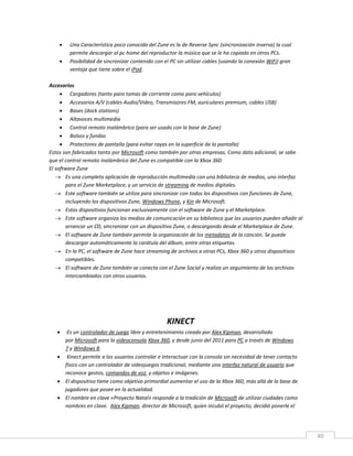 40
 Una Característica poco conocida del Zune es la de Reverse Sync (sincronización inversa) la cual
permite descargar al pc home del reproductor la música que se le ha copiado en otros PCs.
 Posibilidad de sincronizar contenido con el PC sin utilizar cables (usando la conexión WiFi) gran
ventaja que tiene sobre el iPod.
Accesorios
 Cargadores (tanto para tomas de corriente como para vehículos)
 Accesorios A/V (cables Audio/Video, Transmisores FM, auriculares premium, cables USB)
 Bases (dock stations)
 Altavoces multimedia
 Control remoto inalámbrico (para ser usado con la base de Zune)
 Bolsos y fundas
 Protectores de pantalla (para evitar rayas en la superficie de la pantalla)
Estos son fabricados tanto por Microsoft como también por otras empresas. Como dato adicional, se sabe
que el control remoto inalámbrico del Zune es compatible con la Xbox 360.
El software Zune
 Es una completa aplicación de reproducción multimedia con una biblioteca de medios, una interfaz
para el Zune Marketplace, y un servicio de streaming de medios digitales.
 Este software también se utiliza para sincronizar con todos los dispositivos con funciones de Zune,
incluyendo los dispositivos Zune, Windows Phone, y Kin de Microsoft.
 Estos dispositivos funcionan exclusivamente con el software de Zune y el Marketplace.
 Este software organiza los medios de comunicación en su biblioteca que los usuarios pueden añadir al
arrancar un CD, sincronizar con un dispositivo Zune, o descargando desde el Marketplace de Zune.
 El software de Zune también permite la organización de los metadatos de la canción. Se puede
descargar automáticamente la carátula del álbum, entre otras etiquetas.
 En la PC, el software de Zune hace streaming de archivos a otras PCs, Xbox 360 y otros dispositivos
compatibles.
 El software de Zune también se conecta con el Zune Social y realiza un seguimiento de los archivos
intercambiados con otros usuarios.
KINECT
 Es un controlador de juego libre y entretenimiento creado por Alex Kipman, desarrollado
por Microsoft para la videoconsola Xbox 360, y desde junio del 2011 para PC a través de Windows
7 y Windows 8.
 Kinect permite a los usuarios controlar e interactuar con la consola sin necesidad de tener contacto
físico con un controlador de videojuegos tradicional, mediante una interfaz natural de usuario que
reconoce gestos, comandos de voz, y objetos e imágenes.
 El dispositivo tiene como objetivo primordial aumentar el uso de la Xbox 360, más allá de la base de
jugadores que posee en la actualidad.
 El nombre en clave «Proyecto Natal» responde a la tradición de Microsoft de utilizar ciudades como
nombres en clave. Alex Kipman, director de Microsoft, quien incubó el proyecto, decidió ponerle el
 