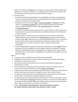 41
nombre de la ciudad brasileña Natal como un homenaje a su país de origen y porque la palabra natal
significa «de o en relación al nacimiento», lo que refleja la opinión de Microsoft en el proyecto como
«el nacimiento de la próxima generación de entretenimiento en el hogar».
 El sensor de Kinect:
 Es una barra horizontal de aproximadamente 23 cm (9 pulgadas) conectada a una pequeña base
circular con un eje de articulación de rótula, y está diseñado para ser colocado longitudinalmente
por encima o por debajo de la pantalla de vídeo.
 El dispositivo cuenta con una cámara RGB, un sensor de profundidad, un micrófono de múltiples
matrices y un procesador personalizado que ejecuta el software patentado, que proporciona
captura de movimiento de todo el cuerpo en 3D, reconocimiento facial y capacidades
de reconocimiento de voz.
 El micrófono de matrices del sensor de Kinect permite a la Xbox 360 llevar a cabo la localización de
la fuente acústica y la supresión del ruido ambiente, permitiendo participar en el chat de Xbox Live
sin utilizar auriculares.
 El sensor contiene un mecanismo de inclinación motorizado y en caso de usar un Xbox 360 del
modelo original, tiene que ser conectado a una toma de corriente, ya que la corriente que puede
proveerle el cable USB es insuficiente; para el caso del modelo de Xbox 360 S esto no es necesario ya
que esta consola cuenta con una toma especialmente diseñada para conectar el Kinect y esto
permite proporcionar la corriente necesaria que requiere el dispositivo para funcionar
correctamente.
 El sensor de profundidad es un proyector de infrarrojos combinado con un sensor CMOS monocromo
que permite a Kinect ver la habitación en 3D en cualquier condición de luz ambiental. El rango de
detección de la profundidad del sensor es ajustable gracias al software de Kinect capaz de calibrar
automáticamente el sensor, basado en la jugabilidad y en el ambiente físico del jugador, tal como la
presencia de sofás.
Software
 Se requieren al menos 190 MB de espacio de almacenamiento disponible.
 El software del sistema permite a los usuarios utilizar la interfaz de la consola Xbox 360 mediante
comandos de voz y gestos con las manos.
 Kinect utiliza técnicas de reconocimiento de voz y reconocimiento facial para la identificación
automática de los usuarios.
 Entre las aplicaciones de vídeo que utiliza Kinect para realizar chat de voz o chat de vídeo con los
usuarios u otros usuarios de Xbox 360 se encuentra Windows Live Messenger.
 La aplicación puede utilizar la funcionalidad de seguimiento Kinect y el sensor de giro motorizado para
ajustar la cámara para que el usuario se mantenga en el marco, incluso cuando se mueve.
 Los juegos que requieran Kinect tienen una etiqueta púrpura en ellas mostrando una silueta blanca
del sensor Kinect, con letras blancas explicitando "Requiere Sensor Kinect".
 Los videojuegos que tienen soporte opcional para Kinect (Kinect no es necesario para jugar al juego, o
cuando un videojuego tiene minijuegos para Kinect) contarán con un sistema verde de Xbox 360 casos
con una barra de color púrpura por debajo de la cabecera, esta barra mostrará una silueta del sensor
Kinect y "Mejor con Kinect Sensor" junto a ella en el texto blanco.
 Juegoa: Activision Blizzard, Bethesda Softworks, Capcom,Disney Interactive, Electronic
Arts, Konami, MTV Games, Namco Bandai, Sega, Square Enix, THQ Inc. y Ubisoft.
 