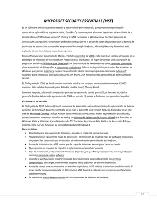 42
MICROSOFT SECURITY ESSENTIALS (MSE)
Es un software antivirus gratuito creado y desarrollado por Microsoft, que proporciona protección
contra virus informáticos, software espía, "rootkits" y troyanos para sistemas operativos de escritorio de la
familia Microsoft Windows, como XP, Vista y 7. MSE reemplaza a Windows Live OneCare (servicio de
antivirus de suscripción) y a Windows Defender (antispyware). A pesar de estar relacionado con la familia de
productos de protección y seguridad empresarial Microsoft Forefront, Microsoft Security Essentials está
enfocado al uso doméstico y pequeños negocios.
Microsoft anunció el desarrollo de Morro, el 18 de noviembre de 2008. Esto marcó un cambio de rumbo en la
estrategia de mercado de Microsoft con respecto a sus productos. En lugar de ofrecer una suscripción de
pago a un antivirus (Windows Live OneCare) con una multitud de herramientas como controles parentales,
almacenamiento de fotografías y programas cortafuegos, Morro sería gratuito para todas las versiones de
Windows que fueran originales y ofrecería protección básica contra programas maliciosos. Microsoft
Forefront para empresas, sería ofrecido junto con Morro, con herramientas adicionales de administración
central.
El 23 de junio de 2009, se lanzó una versión beta pública con un cupo para aproximadamente 75.000
usuarios. Sólo estaba disponible para Estados Unidos, Israel, China y Brasil.
Semanas después, Microsoft completó su proceso de desarrollo con lo que MSE fue lanzado al público
general a finales del mes de septiembre de 2009 en más de 19 países y 8 idiomas, incluyendo el español.
Versiones en desarrollo
El 19 de julio de 2010, Microsoft lanzó una rama de desarrollo y retroalimentación de información de futuras
versiones de Microsoft Security Essentials, en el cual se presentó una versión beta2.0, disponible en el sitio
web de Microsoft Connect. Incluye nuevas características claves como: motor de protección actualizado,
protección contra amenazas basadas en web y un sistema de detección de intrusos de red que funciona en
Windows Vista y Windows 7, en diciembre de 2011 se lanza la primera Beta Pública de la versión 4.0 que
incluiría entre nuevas funciones su compatibilidad con Windows 8.
Características
 Diseñada para los usuarios de Windows, basado en el cliente para empresas.
 Proporciona un equivalente nivel de detección y eliminación de muchos tipos de software maliciosos,
sin poseer las características avanzadas de administración centralizada de Forefront.
 Antes de la instalación, MSE revisa que la copia de Windows sea original y esté activada.
 El programa no requiere de registro o información personal del usuario.
 Tras la instalación, se desactivará Windows Defender, ya que MSE proporciona la misma protección
contra programas espía y adware.
 Usando la configuración predeterminada, MSE examinará automáticamente los archivos
comprimidos, descargas provenientes páginas web y adjuntos de correo electrónico.
 Antes de tomar una acción contra un archivo sospechoso, MSE solicita la autorización del usuario. Si
no se recibe ninguna respuesta en 10 minutos, MSE llevará a cabo acciones según su configuración
predeterminada.
 Se creará un punto de restauración del sistema antes de eliminar el malware.
 