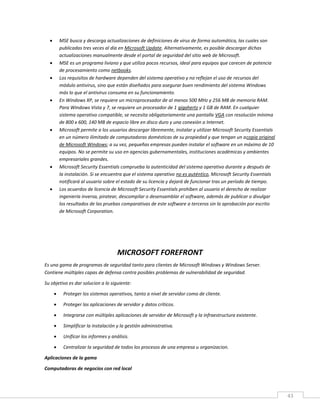 43
 MSE busca y descarga actualizaciones de definiciones de virus de forma automática, las cuales son
publicadas tres veces al día en Microsoft Update. Alternativamente, es posible descargar dichas
actualizaciones manualmente desde el portal de seguridad del sitio web de Microsoft.
 MSE es un programa liviano y que utiliza pocos recursos, ideal para equipos que carecen de potencia
de procesamiento como netbooks.
 Los requisitos de hardware dependen del sistema operativo y no reflejan el uso de recursos del
módulo antivirus, sino que están diseñados para asegurar buen rendimiento del sistema Windows
más lo que el antivirus consuma en su funcionamiento.
 En Windows XP, se requiere un microprocesador de al menos 500 MHz y 256 MB de memoria RAM.
Para Windows Vista y 7, se requiere un procesador de 1 gigahertz y 1 GB de RAM. En cualquier
sistema operativo compatible, se necesita obligatoriamente una pantalla VGA con resolución mínima
de 800 x 600, 140 MB de espacio libre en disco duro y una conexión a Internet.
 Microsoft permite a los usuarios descargar libremente, instalar y utilizar Microsoft Security Essentials
en un número ilimitado de computadoras domésticas de su propiedad y que tengan un acopia original
de Microsoft Windows; a su vez, pequeñas empresas pueden instalar el software en un máximo de 10
equipos. No se permite su uso en agencias gubernamentales, instituciones académicas y ambientes
empresariales grandes.
 Microsoft Security Essentials comprueba la autenticidad del sistema operativo durante y después de
la instalación. Si se encuentra que el sistema operativo no es auténtico, Microsoft Security Essentials
notificará al usuario sobre el estado de su licencia y dejará de funcionar tras un período de tiempo.
 Los acuerdos de licencia de Microsoft Security Essentials prohíben al usuario el derecho de realizar
ingeniería inversa, piratear, descompilar o desensamblar el software, además de publicar o divulgar
los resultados de las pruebas comparativas de este software a terceros sin la aprobación por escrito
de Microsoft Corporation.
MICROSOFT FOREFRONT
Es una gama de programas de seguridad tanto para clientes de Microsoft Windows y Windows Server.
Contiene múltiples capas de defensa contra posibles problemas de vulnerabilidad de seguridad.
Su objetivo es dar solucion a lo siguiente:
 Proteger los sistemas operativos, tanto a nivel de servidor como de cliente.
 Proteger las aplicaciones de servidor y datos críticos.
 Integrarse con múltiples aplicaciones de servidor de Microsoft y la infraestructura existente.
 Simplificar la instalación y la gestión administrativa.
 Unificar los informes y análisis.
 Centralizar la seguridad de todos los procesos de una empresa u organizacion.
Aplicaciones de la gama
Computadoras de negocios con red local
 