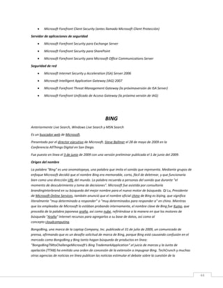 44
 Microsoft Forefront Client Security (antes llamado Microsoft Client Protección)
Servidor de aplicaciones de seguridad
 Microsoft Forefront Security para Exchange Server
 Microsoft Forefront Security para SharePoint
 Microsoft Forefront Security para Microsoft Office Communications Server
Seguridad de red
 Microsoft Internet Security y Acceleration (ISA) Server 2006
 Microsoft Intelligent Application Gateway (IAG) 2007
 Microsoft Forefront Threat Management Gateway (la próximaversión de ISA Server)
 Microsoft Forefront Unificado de Acceso Gateway (la próxima versión de IAG)
BING
Anteriormente Live Search, Windows Live Search y MSN Search
Es un buscador web de Microsoft.
Presentado por el director ejecutivo de Microsoft, Steve Ballmer el 28 de mayo de 2009 en la
Conferencia AllThings Digital en San Diego.
Fue puesto en línea el 3 de junio de 2009 con una versión preliminar publicada el 1 de junio del 2009.
Origen del nombre
La palabra "Bing" es una onomatopeya, una palabra que imita el sonido que representa. Mediante grupos de
enfoque Microsoft decidió que el nombre Bing era memorable, corto, fácil de deletrear, y que funcionaría
bien como una dirección URL del mundo. La palabra recuerda a personas del sonido que durante "el
momento de descubrimiento y toma de decisiones". Microsoft fue asistida por consultoría
brandingInterbrand en su búsqueda del mejor nombre para el nuevo motor de búsqueda. Qi Lu, Presidente
de Microsoft Online Services, también anunció que el nombre oficial chino de Bing es bìyìng, que significa
literalmente "muy determinado a responder" o "muy determinados para responder a" en chino. Mientras
que los empleados de Microsoft lo estában probando internamente, el nombre clave de Bing fue Kumo, que
procedía de la palabra japonesa araña, así como nube, refiriéndose a la manera en que los motores de
búsqueda "Araña" Internet recursos para agregarlos a su base de datos, así como al
concepto cloudcomputing.
BongoBing, una marca de la Laptop Company, Inc. publicada el 31 de julio de 2009, un comunicado de
prensa, afirmando que es un desafío solicitud de marca de Bing, porque Bing está causando confusión en el
mercado como BongoBing y Bing tanto hagan búsqueda de productos en línea:
"BongoBingTMtoChallengeMicrosoft's Bing TrademarkApplication".el juicio de marcas y la Junta de
apelación (TTAB) ha emitido una orden de concesión de la extensión a impugnar Bing. TechCrunch y muchas
otras agencias de noticias en línea publican las noticias estimular el debate sobre la cuestión de la
 