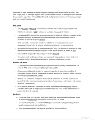 45
Comunidad en línea. También se ha llegado a suponer que Bing se trata de un acrónimo recursivo: "Bing
isnot Google" (Bing no es Google), jugando con la rivalidad entre el buscador de Microsoft y Google. Otras de
las suposiciones es que Steve Ballmer, CEO de Microsoft, lo eligiera haciendo honor al nombre del personaje
de la serie "Friends", Chandler Bing
MSN Search
 Fue un buscador de Microsoft que constaba de un motor de búsqueda, índice y rastreador web.
 MSN Search se lanzó en el 1998 y utilizaba los resultados de búsqueda de Inktomi.
 A principios de 1999, apareció una versión que mostraba los listados de Looksmart mezclados con los
resultados de Inktomi, pero durante un corto periodo de ese año se utilizaron en su lugar los
resultados del motor de búsqueda AltaVista.
 Desde Microsoft, a continuación, actualizaron MSN Search para proporcionar las propia
búsqueda self-built, el índice de la cual se actualizó semanalmente o incluso diariamente.
 La actualización comenzó como un programa en versión "beta" o no definitiva en noviembre de 2004
(basado en varios años de investigación) y pasó a ser la versión definitiva en febrero de 2005.
 La búsqueda de imágenes fue impulsada por un tercero, Picsearch.
 El servicio iniciado también permitía que sus resultados de búsqueda fueran visibles desde otros
portales de motores de búsqueda, en un esfuerzo por competir mejor en el mercado.
Windows Live Search
 La primera versión beta(versión limitada) pública de Windows Live Search fue desarrollada el 8 de
marzo de 2006, con la versión final el 11 de septiembre de 2006.
 El nuevo motor de búsqueda ofrecía a los usuarios la capacidad de buscar tipos específicos de
información mediante fichas de búsqueda que incluían la Web, noticias, imágenes, música, escritorio,
local y la enciclopediaMicrosoft Encarta.
 Windows Live Search tenía por objetivo abarcar más de 2,5 millones de consultas cada mes, que
fueran "más útiles, proporcionando a los consumidores el mejor acceso a información y más precisas
respuestas a sus preguntas".
 En el cambio de MSN Search a Windows Live Search, Microsoft dejó de usar Picsearch como su
proveedor de búsqueda de imágenes y comenzó a llevarla a cabo por sí mismo, alimentado por sus
propios algoritmos de búsqueda.
Live Search
 El 21 de marzo del 2007, Microsoft anunció que separaría el desarrollo de búsquedas de la familia
de servicios de Windows Live, renombrando el servicio como Live Search.
 Live Search se integró en Live Search and Ad Platform encabezada por SatyaNadella, parte de la
plataforma y sistemas de Microsoft Division.
 Como parte de este cambio, Live Search se consolidó con Microsoft adCenter.
 