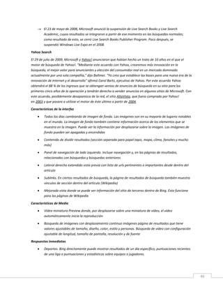 46
 El 23 de mayo de 2008, Microsoft anunció la suspensión de Live Search Books y Live Search
Academic, cuyos resultados se integraron a partir de ese momento en las búsquedas normales;
como resultado de esto, se cerró Live Search Books Publisher Program. Poco después, se
suspendió Windows Live Expo en el 2008.
Yahoo Search
El 29 de julio de 2009, Microsoft y Yahoo! anunciaron que habían hecho un trato de 10 años en el que el
motor de búsqueda de Yahoo!. "Mediante este acuerdo con Yahoo, crearemos más innovación en la
búsqueda, el mejor valor para anunciantes y elección del consumidor real en un mercado dominado
actualmente por una sola compañía," dijo Ballmer. "Yo creo que establece las bases para una nueva era de la
innovación de Internet y el desarrollo" afirmó Carol Bartz, ejecutivo de Yahoo. Por este acuerdo Yahoo
obtendrá el 88 % de los ingresos que se obtengan ventas de anuncios de búsqueda en su sitio para los
primeros cinco años de la operación y tendrán derecho a vender anuncios en algunos sitios de Microsoft. Con
este acuerdo, posiblemente desaparezca de la red, el sitio AltaVista, que fuera comprado por Yahoo!
en 2003 y que pasara a utilizar el motor de éste último a partir de 2004.
Características de la interfaz
 Todos los días cambiando de imagen de fondo. Las imágenes son en su mayoría de lugares notables
en el mundo. La imagen de fondo también contiene información acerca de los elementos que se
muestra en la imagen. Puede ver la información por desplazarse sobre la imagen. Las imágenes de
fondo pueden ser apagadas y encendidas
 Contenido de dividir resultados (sección separada para papel tapiz, mapa, clima, fansites y mucho
más)
 Panel de navegación de lado izquierdo. Incluye navegación y, en las páginas de resultados,
relacionadas con búsquedas y búsquedas anteriores
 Lateral derecho extendido vista previa con lista de urls pertinentes o importantes desde dentro del
artículo
 Sublinks. En ciertos resultados de búsqueda, la página de resultados de búsqueda también muestra
vínculos de sección dentro del artículo (Wikipedia)
 Mejorada vista donde se puede ver información del sitio de terceros dentro de Bing. Esto funciona
para las páginas de Wikipedia
Características de Media
 Vídeo miniatura Preview donde, por desplazarse sobre una miniatura de vídeo, el vídeo
automáticamente inicia la reproducción
 Búsqueda de imágenes con desplazamiento continuo imágenes página de resultados que tiene
valores ajustables de tamaño, diseño, color, estilo y personas. Búsqueda de vídeo con configuración
ajustable de longitud, tamaño de pantalla, resolución y de fuente
Respuestas inmediatas
 Deportes. Bing directamente puede mostrar resultados de un día específico, puntuaciones recientes
de una liga o puntuaciones y estadísticas sobre equipos o jugadores.
 