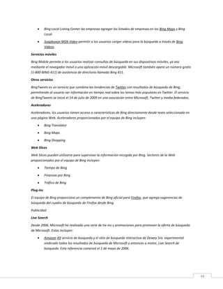 48
 Bing Local Listing Center las empresas agregar los listados de empresas en los Bing Maps y Bing
Local.
 Soapboxon MSN Video permitir a los usuarios cargar vídeos para la búsqueda a través de Bing
Videos.
Servicios móviles
Bing Mobile permite a los usuarios realizar consultas de búsqueda en sus dispositivos móviles, ya sea
mediante el navegador móvil o una aplicación móvil descargable. Microsoft también opera un número gratis
(1-800-BING-411) de asistencia de directorio llamado Bing 411.
Otros servicios
BingTweets es un servicio que combina las tendencias de Twitter con resultados de búsqueda de Bing,
permitiendo al usuario ver información en tiempo real sobre los temas más populares en Twitter. El servicio
de BingTweets se inició el 14 de julio de 2009 en una asociación entre Microsoft, Twitter y media federados.
Aceleradores
Aceleradores, los usuarios tienen acceso a características de Bing directamente desde texto seleccionado en
una página Web. Aceleradores proporcionados por el equipo de Bing incluyen:
 Bing Translator
 Bing Maps
 Bing Shopping
Web Slices
Web Slices pueden utilizarse para supervisar la información recogida por Bing. Sectores de la Web
proporcionados por el equipo de Bing incluyen:
 Tiempo de Bing
 Finanzas por Bing
 Tráfico de Bing
Plug-ins
El equipo de Bing proporciona un complemento de Bing oficial para Firefox, que agrega sugerencias de
búsqueda del cuadro de búsqueda de Firefox desde Bing.
Publicidad
Live Search
Desde 2006, Microsoft ha realizado una serie de tie-ins y promociones para promover la oferta de búsqueda
de Microsoft. Estas incluyen:
 Amazon A9 servicio de búsqueda y el sitio de búsqueda interactiva de Dewey Sra. experimental
sindicado todos los resultados de búsqueda de Microsoft y entonces a motor, Live Search de
búsqueda. Esta referencia comenzó el 1 de mayo de 2006.
 