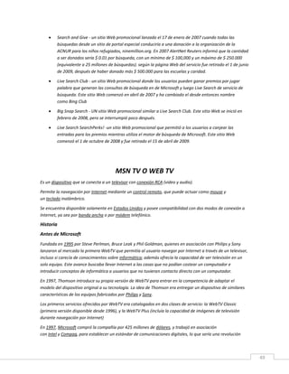 49
 Search and Give - un sitio Web promocional lanzado el 17 de enero de 2007 cuando todas las
búsquedas desde un sitio de portal especial conduciría a una donación a la organización de la
ACNUR para los niños refugiados, ninemillion.org. En 2007 AlertNet Reuters informó que la cantidad
a ser donados sería $ 0.01 por búsqueda, con un mínimo de $ 100,000 y un máximo de $ 250.000
(equivalente a 25 millones de búsquedas). según la página Web del servicio fue retirado el 1 de junio
de 2009, después de haber donado más $ 500.000 para las escuelas y caridad.
 Live Search Club - un sitio Web promocional donde los usuarios pueden ganar premios por jugar
palabra que generan las consultas de búsqueda en de Microsoft y luego Live Search de servicio de
búsqueda. Este sitio Web comenzó en abril de 2007 y ha cambiado el desde entonces nombre
como Bing Club
 Big Snap Search - UN sitio Web promocional similar a Live Search Club. Este sitio Web se inició en
febrero de 2008, pero se interrumpió poco después.
 Live Search SearchPerks! -un sitio Web promocional que permitió a los usuarios a canjear las
entradas para los premios mientras utiliza el motor de búsqueda de Microsoft. Este sitio Web
comenzó el 1 de octubre de 2008 y fue retirado el 15 de abril de 2009.
MSN TV O WEB TV
Es un dispositivo que se conecta a un televisor con conexión RCA (video y audio).
Permite la navegación por Internet mediante un control remoto, que puede actuar como mouse y
un teclado inalámbrico.
Se encuentra disponible solamente en Estados Unidos y posee compatibilidad con dos modos de conexión a
Internet, ya sea por banda ancha o por módem telefónico.
Historia
Antes de Microsoft
Fundada en 1995 por Steve Perlman, Bruce Leak y Phil Goldman, quienes en asociación con Philips y Sony
lanzaron al mercado la primera WebTV que permitía al usuario navegar por Internet a través de un televisor,
incluso si carecía de conocimientos sobre informática; además ofrecía la capacidad de ver televisión en un
solo equipo. Este avance buscaba llevar Internet a las casas que no podían costear un computador e
introducir conceptos de informática a usuarios que no tuvieran contacto directo con un computador.
En 1997, Thomson introduce su propia versión de WebTV para entrar en la competencia de adaptar el
modelo del dispositivo original a su tecnología. La idea de Thomson era entregar un dispositivo de similares
características de los equipos fabricados por Philips y Sony.
Los primeros servicios ofrecidos por WebTV era catalogados en dos clases de servicio: la WebTV Classic
(primera versión disponible desde 1996), y la WebTV Plus (incluía la capacidad de imágenes de televisión
durante navegación por Internet)
En 1997, Microsoft compró la compañía por 425 millones de dólares, y trabajó en asociación
con Intel y Compaq, para establecer un estándar de comunicaciones digitales, lo que sería una revolución
 