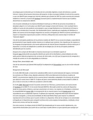 50
tecnológica para la televisión por la introducción de contenidos digitales a través del televisor y usando
Internet. A pesar de las buenas intenciones del proyecto, la idea no prosperó debido al recelo de los usuarios
a usar una WebTV para navegar por Internet, además que a finales de 1997 los costos excesivos de conexión
telefónica a Internet y el precio del hardware necesario para su implementación hicieron que el público
desestimara la compra de la WebTV.
Una encuesta realizada por la empresa DataQuest reveló que un 93% de las personas encuestadas no
deseaban adquirir en el corto plazo una WebTV para navegar a través del televisor. Este resultado llevó a
calificar el suceso de este producto como pasajero y que su auge finalizaría en un horizonte de 18 meses a
partir de su introducción al mercado. Este desalentador futuro, explicado por empleados de DataQuest se
debía a los avances de la tecnología integrarían los servicios entregados por WebTV en forma automática sin
requerir un dispositivo especial para acceder a Internet, atribuyendo estos avances bajo el nombre de
"televisión digital".
Uno de los principales problemas de los primeros modelos de WebTV era su escasa tecnología y capacidad de
procesamiento lo que impedía realizar mejoras en el software que contenía. Esto impedía que las mejoras en
los lenguajes de programación y las nuevas aplicaciones de Internet fueran integradas en forma nativa por el
dispositivo. La escasez de adaptación a cambios de tecnologías fue uno de los principales problemas
identificados por los usuarios.
Después de la compra de Microsoft, la empresa anunció que no se brindaría soporte al
lenguaje Java,produciendo una pequeña rebelión por parte de los diseñadores y desarrolladores de sitios
webs quienes deberían programar dos versiones de sitios webs, con el fin que la experiencia de navegación e
interfaz de usuario no se viera degradada en el televisor.
George Olsen, desarrollador web
Una de las soluciones que planteó Microsoft fue la adaptación de PersonalJava, que es una versión reducida
de Java.
Reingeniería de Microsoft
En el año 2001 Microsoft, a través de la subsidiaria MSN, tomó el control absoluto del negocio, terminando
los contratos con Philips y Sony, dejando solamente a RCA como fabricante de los futuros modelos de
WebTV. Las promociones vigentes de los usuarios fueron caducadas y adaptadas a los términos de contrato
que ofrecía la nueva marca: MSN TV. El efecto de pasar comercialmente desde la marca WebTV a MSN TV
fue un alza en cerca de un millón de suscriptores a final de 2001.
En el año 2004, Microsoft renovó el acuerdo comercial con Thomson, y juntoscrearon una nueva versión
de hardware de la MSN TV. En la versión llamada MSNTV2, Microsoft cambió los colores del dispositivo
desde los tonos grises al blanco y azul que caracterizan a la marca. Las mejoras en el hardware se destacan
la compatibilidad del mouse USB y la incorporación de un conector para el uso de banda ancha sin la
necesidad de usar un adaptador especial. El software fue mejorado, integrando Microsoft Internet Explorer
6.0 como navegador, y ciertas funcionalidades de Microsoft Media Player para mejorar la calidad de
reproducción de los archivos que el usuario recibía en su dispositivo. Otras de las ventajas es la conectividad
entregada por el dispositivo para compartir archivos entre varios equipos (computadores, notebooks, otros)
dentro de la misma red local de conexión.
Con estos avances, la antigua versión de WebTV fue desplazada por la nueva versión rápidamente, y los
especialistas destacaban que a partir de un costo bajo se podía obtener un gran aparato para navegar por
 