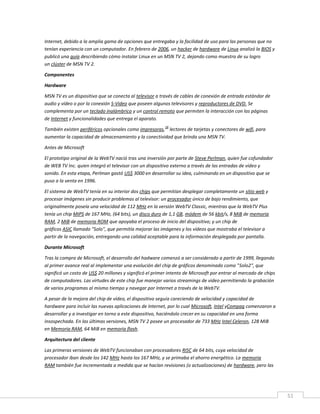 51
Internet, debido a la amplia gama de opciones que entregaba y la facilidad de uso para las personas que no
tenían experiencia con un computador. En febrero de 2006, un hacker de hardware de Linux analizó la BIOS y
publicó una guía describiendo cómo instalar Linux en un MSN TV 2, dejando como muestra de su logro
un clúster de MSN TV 2.
Componentes
Hardware
MSN TV es un dispositivo que se conecta al televisor a través de cables de conexión de entrada estándar de
audio y vídeo o por la conexión S-Video que poseen algunos televisores y reproductores de DVD. Se
complementa por un teclado inalámbrico y un control remoto que permiten la interacción con las páginas
de Internet y funcionalidades que entrega el aparato.
También existen periféricos opcionales como impresoras,
18
lectores de tarjetas y conectores de wifi, para
aumentar la capacidad de almacenamiento y la conectividad que brinda una MSN TV.
Antes de Microsoft
El prototipo original de la WebTV nació tras una inversión por parte de Steve Perlman, quien fue cofundador
de WEB TV Inc. quien integró el televisor con un dispositivo externo a través de las entradas de vídeo y
sonido. En esta etapa, Perlman gastó US$ 3000 en desarrollar su idea, culminando en un dispositivo que se
puso a la venta en 1996.
El sistema de WebTV tenía en su interior dos chips que permitían desplegar completamente un sitio web y
procesar imágenes sin producir problemas al televisor: un procesador único de bajo rendimiento, que
originalmente poseía una velocidad de 112 MHz en la versión WebTV Classic, mientras que la WebTV Plus
tenía un chip MIPS de 167 MHz, (64 bits), un disco duro de 1,1 GB, módem de 56 kbit/s, 8 MiB de memoria
RAM, 2 MiB de memoria ROM que apoyaba el proceso de inicio del dispositivo; y un chip de
gráficos ASIC llamado "Solo", que permitía mejorar las imágenes y los vídeos que mostraba el televisor a
partir de la navegación, entregando una calidad aceptable para la información desplegada por pantalla.
Durante Microsoft
Tras la compra de Microsoft, el desarrollo del hadware comenzó a ser considerado a partir de 1999, llegando
al primer avance real al implementar una evolución del chip de gráficos denominado como "Solo2", que
significó un costo de US$ 20 millones y significó el primer intento de Microsoft por entrar al mercado de chips
de computadores. Las virtudes de este chip fue manejar varios streamings de video permitiendo la grabación
de varios programas al mismo tiempo y navegar por Internet a través de la WebTV.
A pesar de la mejora del chip de vídeo, el dispositivo seguía careciendo de velocidad y capacidad de
hardware para incluir las nuevas aplicaciones de Internet, por lo cual Microsoft, Intel yCompaq comenzaron a
desarrollar y a investigar en torno a este dispositivo, haciéndolo crecer en su capacidad en una forma
insospechada. En las últimas versiones, MSN TV 2 posee un procesador de 733 MHz Intel Celeron, 128 MiB
en Memoria RAM, 64 MiB en memoria flash.
Arquitectura del cliente
Las primeras versiones de WebTV funcionaban con procesadores RISC de 64 bits, cuya velocidad de
procesador iban desde los 142 MHz hasta los 167 MHz, y se primaba el ahorro energético. La memoria
RAM también fue incrementada a medida que se hacían revisiones (o actualizaciones) de hardware, pero las
 