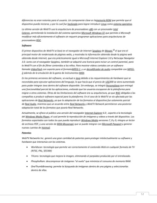 52
diferencias no eran notorias para el usuario. Un componente clave es lamemoria ROM que permite que el
dispositivo pueda iniciarse, y por la cual fue hackeada para lograr introducir Linux como sistema operativo.
La última versión de WebTV usa la arquitectura de procesadores x86 con un procesador Intel
Celeron, permitiendo la instalación del sistema operativo Microsoft Windows CE que permite a Microsoft
modificar más eficientemente el software sin requerir programar aplicaciones para arquitecturas de
procesadores RISC.
Software
El primer dispositivo de WebTV se basó en el navegador de Internet Spyglass de Mosaic,
24
el que era el
principal motor de renderizado de páginas webs, y mostraba la información obtenida desde la página web
obtenida desde Internet, que era prácticamente igual a Microsoft Internet Explorer 3.0 y Netscape Navigator
3.0. Junto con el navegador Spyglass, también se adquirió una licencia para incluir un control parental, para
la WebTV con el fin de filtrar contenidos a los niños. Para mostrar vídeos contaba con un software
llamado VideoFlash con soporte para el formatoMPEG-1, y un decodificador de audio compatible con MPEG-
2 además de la emulación de la gama de instrumentos MIDI.
En las primeras versiones del software, se excluyó a Java debido a los requerimientos de hardware que se
necesitaba para ejecutar aplicaciones del lenguaje, lo que hacía que el precio de US$300 se viera aumentado
para poder integrar Java dentro del software disponible. Sin embargo, se integró PersonalJava que entregó
una funcionalidad parcial de las aplicaciones, evitando que los usuarios escaparan de la plataforma para
migrar a otros sistemas. Otras de las limitaciones del software era su arquitectura, ya que RISC obligaba a las
compañías a producir software especial para la plataforma. En el caso de la WebTV se vio afectada por las
aplicaciones de Real Networks, ya que la adaptación de los formatos al dispositivo fue solamente parcial
de Real Audio, mientras que un acuerdo entre Real Networks y WebTV Network permitieron una posterior
adaptación total de los formatos que poseía Real Networks.
Actualmente, se ofrece al público una versión del navegador Internet Explorer 6.0 , soporte a la tecnología
del Windows Media Player, el cual permite la reproducción de imágenes y videos a través del dispositivo. Los
formatos soportados son todos los que pueda reproducir Windows Media versiones 7, 8 y 9, integra un lector
de archivos PDF, y una versión de MSN Messenger que se puede integrar con Microsoft Passport y generar
nuevas cuentas de Hotmail.
Patentes
WebTV Networks Inc. generó una gran cantidad de patentes para proteger intelectualmente su software y
hardware que interactúa con los sistemas.
 Worldscan: tecnología que permite ver correctamente el contenido Web en cualquier formato de TV
(NTSC, PAL, SECAM)
 TVLens: tecnología que mejora la imagen, eliminando el parpadeo producido por el entrelazado.
 PhosphoRam: descompresor de imágenes "al vuelo" que minimiza el consumo de memoria RAM.
 OneThumbBrowsing: permite la búsqueda de imágenes dentro de una página y seleccionarlas
dentro de ellas.
 